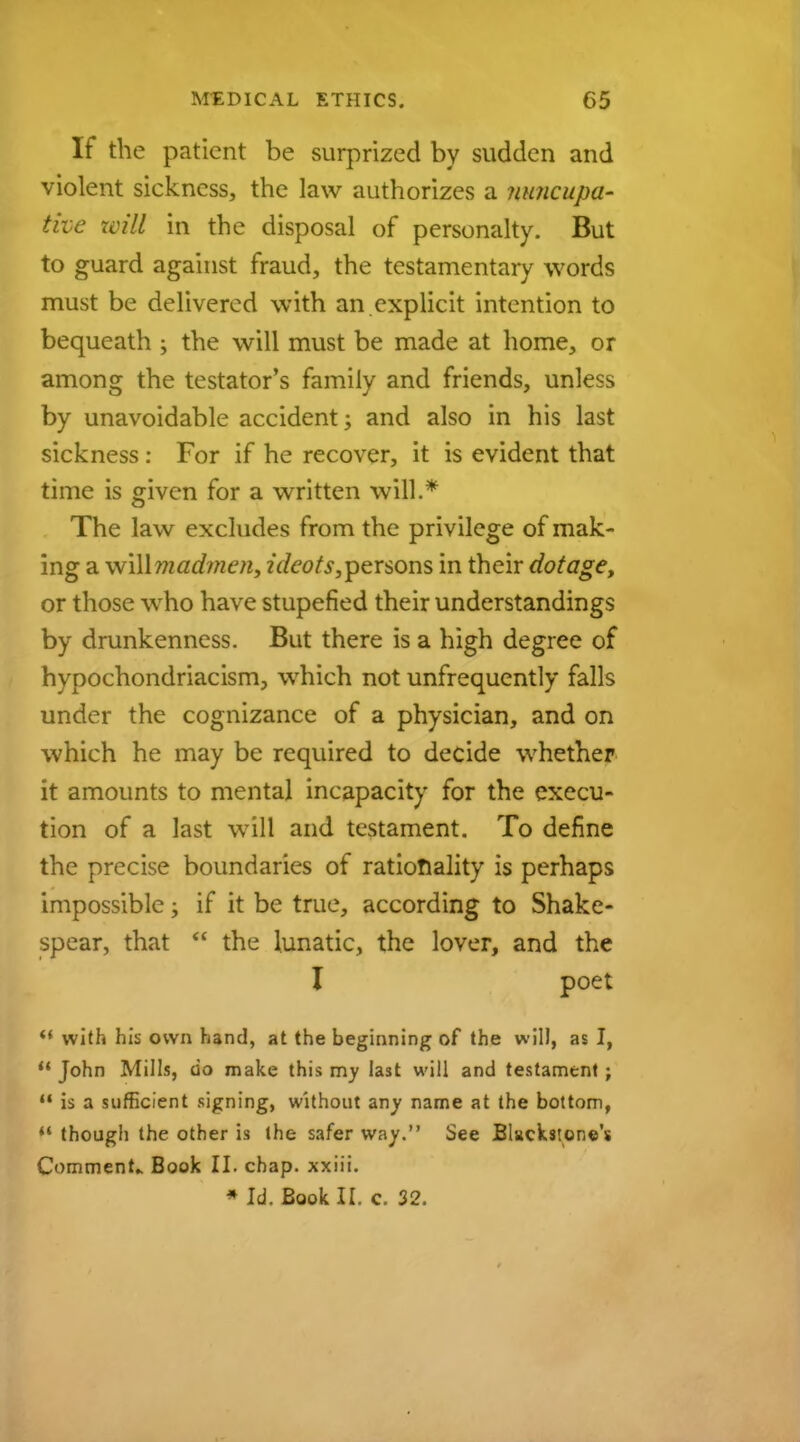 If the patient be surprized by sudden and violent sickness, the law authorizes a nuncupa- tive will in the disposal of personalty. But to guard against fraud, the testamentary words must be delivered with an explicit intention to bequeath ; the will must be made at home, or among the testator's family and friends, unless by unavoidable accident; and also in his last sickness: For if he recover, it is evident that time is given for a written will.* The law excludes from the privilege of mak- ing a wWXmadmen, ideots, persons in their dotage, or those who have stupefied their understandings by drunkenness. But there is a high degree of hypochondriacism, which not unfrequently falls under the cognizance of a physician, and on which he may be required to decide whether it amounts to mental incapacity for the execu- tion of a last will and testament. To define the precise boundaries of rationality is perhaps impossible; if it be true, according to Shake- spear, that  the lunatic, the lover, and the I poet «' with his own hand, at the beginning of the will, as I,  John Mills, do make this my last will and testament; M is a sufficient signing, without any name at the bottom, t* though the other is the safer way. See Blackstone's Comment- Book II. chap, xxiii. * Id. Book II. c. 32.