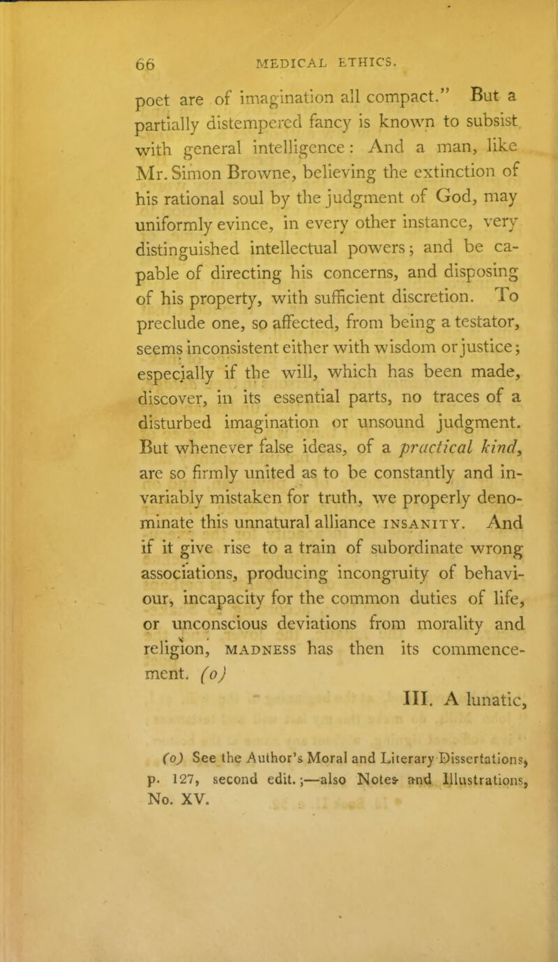 poet are of imagination all compact. But a partially distempered fancy is known to subsist, with general intelligence: And a man, like Mr. Simon Browne, believing the extinction of his rational soul by the judgment of God, may uniformly evince, in every other instance, very distinguished intellectual powers; and be ca- pable of directing his concerns, and disposing of his property, with sufficient discretion. To preclude one, so affected, from being a testator, seems inconsistent either with wisdom or justice; especially if the will, which has been made, discover, in its essential parts, no traces of a disturbed imagination or unsound judgment. But whenever false ideas, of a practical kind, are so firmly united as to be constantly and in- variably mistaken for truth, we properly deno- minate this unnatural alliance insanity. And if it give rise to a train of subordinate wrong associations, producing incongruity of behavi- our, incapacity for the common duties of life, or unconscious deviations from morality and religion, madness has then its commence- ment, (o) III. A lunatic, (o) See the Author's Moral and Literary Dissertations, p. 127, second edit.;—also Notes- a-nd Illustrations, No. XV.