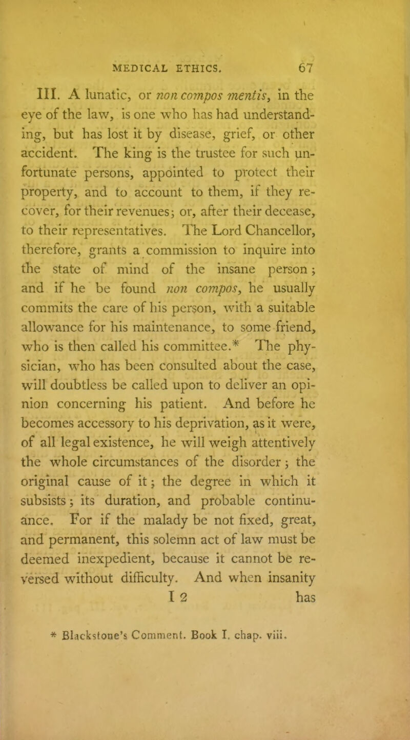 III. A lunatic, or non compos mentis, in the eye of the law, is one who has had understand- ing, but has lost it by disease, grief, or other accident. The king is the trustee for such un- fortunate persons, appointed to protect their property, and to account to them, if they re- cover, for their revenues; or, after their decease, to their representatives. The Lord Chancellor, therefore, grants a commission to inquire into the state of mind of the insane person; and if he be found non compos, he usually commits the care of his person, with a suitable allowance for his maintenance, to some friend, who is then called his committee.* The phy- sician, who has been consulted about the case, will doubtless be called upon to deliver an opi- nion concerning his patient. And before he becomes accessory to his deprivation, as it were, of all legal existence, he will weigh attentively the whole circumstances of the disorder; the original cause of it; the degree in which it subsists; its duration, and probable continu- ance. For if the malady be not fixed, great, and permanent, this solemn act of law must be deemed inexpedient, because it cannot be re- versed without difficulty. And when insanity I 2 has