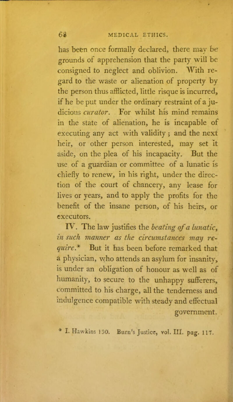 has been once formally declared, there may be grounds of apprehension that the party will be consigned to neglect and oblivion. With re- gard to the waste or alienation of property by the person thus afflicted, little risque is incurred, if he be put under the ordinary restraint of a ju- dicious curator. For whilst his mind remains in the state of alienation, he is incapable of executing any act with validity ; and the next heir, or other person interested, may set it aside, on the plea of his incapacity. But the use of a guardian or committee of a lunatic is chiefly to renew, in his right, under the direc- tion of the court of chancery, any lease for lives or years, and to apply the profits for the benefit of the insane person, of his heirs, or executors. IV. The law justifies the beating of a lunatic, in such manner as the circumstances may re- quire* But it has been before remarked that a physician, who attends an asylum for insanity, is under an obligation of honour as well as of humanity, to secure to the unhappy sufferers, committed to his charge, all the tenderness and indulgence compatible with steady and effectual government,