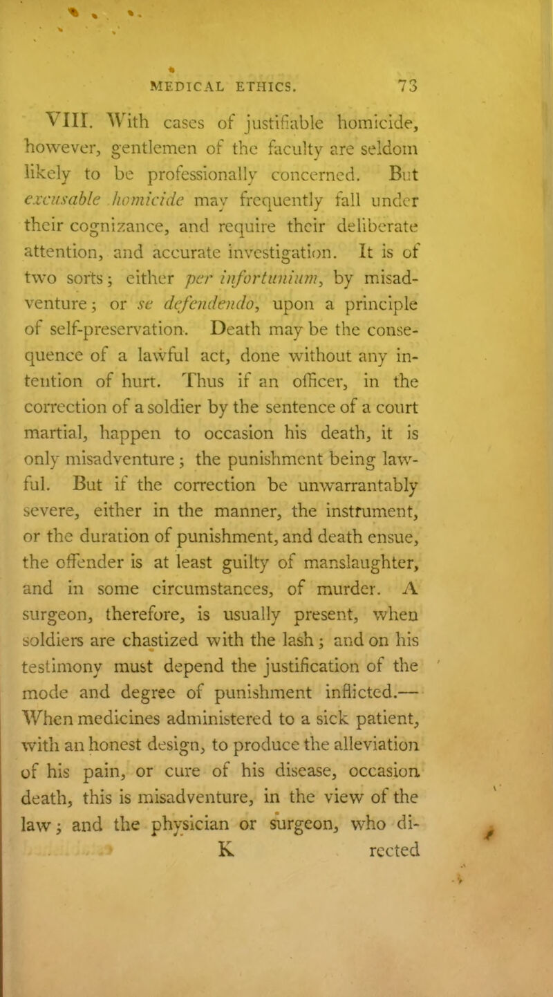 VIET. With cases of justifiable homicide, however, gentlemen of the faculty are seldom likely to be professionally concerned. But excusable homicide may frequently fall under their cognizance, and require their deliberate attention, and accurate investigation. It is of two sorts; either per infortunium, by misad- venture ; or se defendendo, upon a principle of self-preservation. Death may be the conse- quence of a lawful act, done without any in- tention of hurt. Thus if an officer, in the correction of a soldier by the sentence of a court martial, happen to occasion his death, it is only misadventure ; the punishment being law- ful. But if the correction be unwarrantably severe, either in the manner, the instrument, or the duration of punishment, and death ensue, the offender is at least guilty of manslaughter, and in some circumstances, of murder. A surgeon, therefore, is usually present, when soldiers are chastized with the lash; and on his testimony must depend the justification of the mode and degree of punishment inflicted.— When medicines administered to a sick patient, with an honest design, to produce the alleviation of his pain, or cure of his disease, occasion, death, this is misadventure, in the view of the lawj and the physician or surgeon, who di- K rected