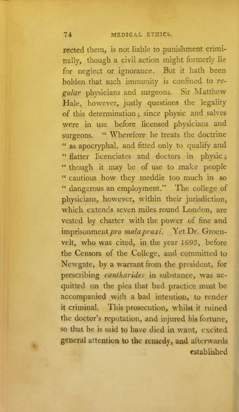rected them, is not liable to punishment crimi- nally, though a civil action might formerly lie for neglect or ignorance. But it hath been holden that such immunity is confined to re- gular physicians and surgeons. Sir Matthew- Hale, however, justly questions the legality of this determination; since physic and salves were in use before licensed physicians and surgeons.  Wherefore he treats the doctrine  as apocryphal, and fitted only to quality and  flatter licenciates and doctors in physic;  though it may be of use to make people  cautious how they meddle too much in so  dangerous an employment. The college of physicians, however, within their jurisdiction, which extends seven miles round London, are vested by charter with the power of fine and imprisonment pro malapraxi. Yet Dr. Groen- velt, who was cited, in the year 1693, before the Censors of the College, and committed to Newgate, by a warrant from the president, for prescribing cantharides in substance, wras ac- quitted on the plea that bad practice must be accompanied with a bad intention, to render it criminal. This prosecution, whilst it ruined the doctor's reputation, and injured his fortune, so that he is said to have died in want, excited general attention to the remedy, and afterwards established