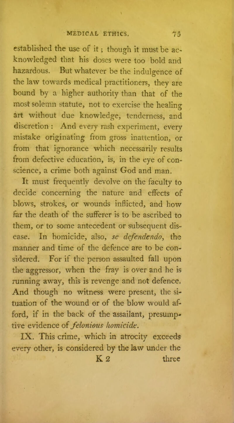 established the use of it; though it must be ac- knowledged that his doses were too bold and hazardous. But whatever be the indulgence of the law towards medical practitioners, they are bound by a higher authority than that of the most solemn statute, not to exercise the healing art without due knowledge, tenderness, and discretion : And every rash experiment, every mistake originating from gross inattention, or from that ignorance which necessarily results from defective education, is, in the eye of con- science, a crime both against God and man. It must frequently devolve on the faculty to decide concerning the nature and effects of blows, strokes, or wounds inflicted, and how far the death of the sufferer is to be ascribed to them, or to some antecedent or subsequent dis- ease. In homicide, also, se defendendo, the manner and time of the defence are to be con- sidered. For if the person assaulted fall upon the aggressor, when the fray is over and he is running away, this is revenge and not defence. And though no witness were present, the si- tuation of the wound or of the blow would af- ford, if in the back of the assailant, presump- tive evidence of felonious homicide. IX. This crime, which in atrocity exceeds every other, is considered by the law under the K 2 three