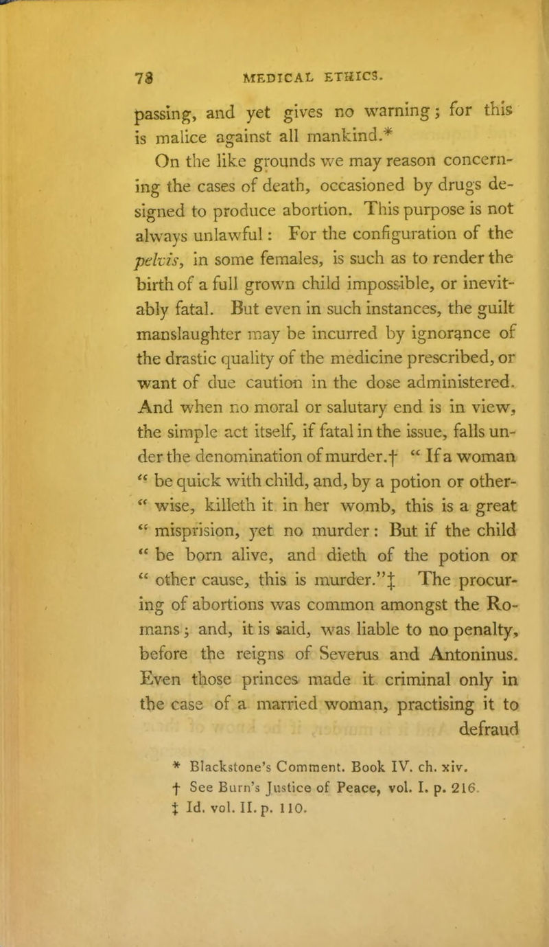passing, and yet gives no warning; for this is malice against all mankind.* On the like grounds we may reason concern- ing the cases of death, occasioned by drugs de- signed to produce abortion. This purpose is not always unlawful: For the configuration of the pehis, in some females, is such as to render the birth of a full grown child impossible, or inevit- ably fatal. But even in such instances, the guilt manslaughter may be incurred by ignorance of the drastic quality of the medicine prescribed, or want of due caution in the dose administered. And when no moral or salutary end is in view., the simple act itself, if fatal in the issue, falls un- der the denomination of murder.f  If a woman  be quick with child, and, by a potion or other- <( wise, killeth it in her womb, this is a great  misprision, yet no murder: But if the child  be born alive, and dieth of the potion or  other cause, this is murder.J The procur- ing of abortions was common amongst the Ro- mans ; and, it is said, was liable to no penalty, before the reigns of Severus and Antoninus. Even those princes made it criminal only in the case of a married woman, practising it to defraud * Blackstone's Comment. Book IV. ch. xiv. f See Barn's Justice of Peace, vol. I. p. 216 X Id. vol. II. p. 110.