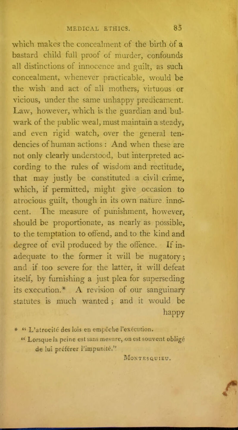 which makes the concealment of the birth of a bastard child full proof of murder, confounds all distinctions of innocence and guilt, as such concealment, whenever practicable, would be the wish and act of all mothers, virtuous or vicious, under the same unhappy predicament. Law, however, which is the guardian and bul- wark of the public weal, must maintain a steady, and even rigid watch, over the general ten- dencies of human actions : And when these are not only clearly understood, but interpreted ac- cording to the rules of wisdom and rectitude, that may justly be constituted a civil crime, which, if permitted, might give occasion to atrocious guilt, though in its own nature inno- cent. The measure of punishment, however, should be proportionate, as nearly as possible, to the temptation to offend, and to the kind and degree of evil produced by the offence. If in- adequate to the former it will be nugatory; and if too severe for the latter, it will defeat itself, by furnishing a just plea for superseding its execution.* A revision of our sanguinary statutes is much wanted ; and it would be happy *  L'atrocilc des Iois en empcche Pcxc-cmion. *' Lorsquela peine est bans mesure, on est souvent oblige de lui preferer i'impunite. MONTESQUIEU.