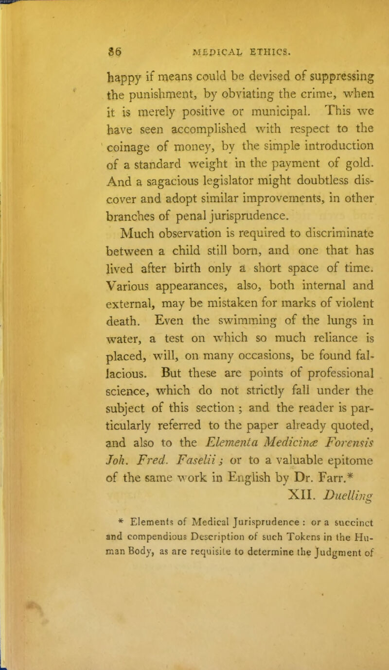 36 ETHICS. happy if means could be devised of suppressing the punishment, by obviating the crime, when it is merely positive or municipal. This we have seen accomplished with respect to the coinage of money, by the simple introduction of a standard weight in the payment of gold. And a sagacious legislator might doubtless dis- cover and adopt similar improvements, in other branches of penal jurisprudence. Much observation is required to discriminate between a child still born, and one that has lived after birth only a short space of time. Various appearances, also, both internal and external, may be mistaken for marks of violent death. Even the swimming of the lungs in water, a test on which so much reliance is placed, will, on many occasions, be found fal- lacious. But these are points of professional science, which do not strictly fall under the subject of this section ; and the reader is par- ticularly referred to the paper already quoted, and also to the Elementa Medicince Forensis Joh. Fred. Faselii; or to a valuable epitome of the same work in English by Dr. Farr.* XII. Duelling * Elements of Medical Jurisprudence : or a succinct and compendious Description of such Tokens in the Hu- man Body, as are requisite to determine the Judgment of