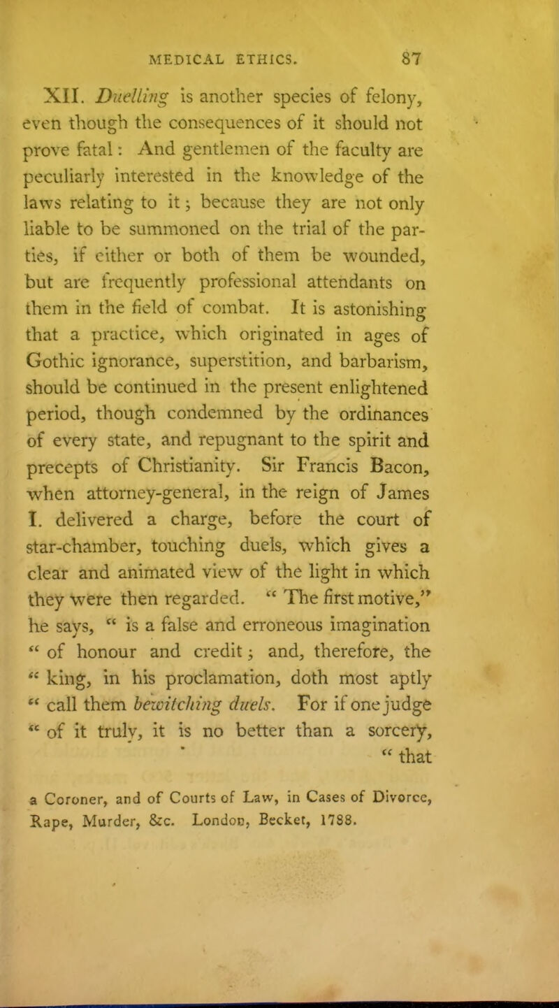 XII. Duelling is another species of felony, even though the consequences of it should not prove fatal: And gentlemen of the faculty are peculiarly interested in the knowledge of the laws relating to it; because they are not only liable to be summoned on the trial of the par- ties, if either or both of them be wounded, but are frequently professional attendants on them in the field of combat. It is astonishing that a practice, which originated in ages of Gothic ignorance, superstition, and barbarism, should be continued in the present enlightened period, though condemned by the ordinances of every state, and repugnant to the spirit and precepts of Christianity. Sir Francis Bacon, when attorney-general, in the reign of James f. delivered a charge, before the court of star-chamber, touching duels, which gives a clear and animated view of the light in which they were then regarded.  The first motive, he says,  is a false and erroneous imagination  of honour and credit; and, therefore, the  king, in his proclamation, doth most aptly  call them bewitching duels. For if one judge  of it trulv, it is no better than a sorcery,  that a Coroner, and of Courts of Law, in Cases of Divorce, Rape, Murder, &c. London, Becket, 1788.