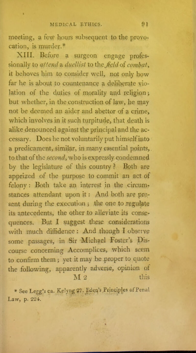 meeting, a few hours subsequent to the provo- cation, is murder.'* XIII. Before a surgeon engage profes- sionally to attend a duellist to the % field of combat, it behoves him to consider well, not only how far he is about to countenance a deliberate vio- lation of the duties of morality and religion; but whether, in the construction of law, he may not be deemed an aider and abettor of a crime, which involves in it such turpitude, that death is alike denounced against the principal and the ac- cessary. Does he not voluntarily put himself into a predicament, similar, in many essential points, to that of the second, who is expressly condemned by the legislature of this country ? Both are apprized of the purpose to commit an act of felony : Both take an interest in the circum- stances attendant upon it: And both are pre- sent during the executiun ; the one to regulate its antecedents, the other to alleviate its conse- quences. But I suggest these considerations with much diffidence: And though I observe some passages, in Sir Michael Foster's Dis- course concerning Accomplices, which seem to confirm them \ yet it may be .proper to quote the following, apparently adverse, opinion of M 2 this * See Legg's ca. Keljng 27. Edeq's Principles of Penal Law, p. 224.