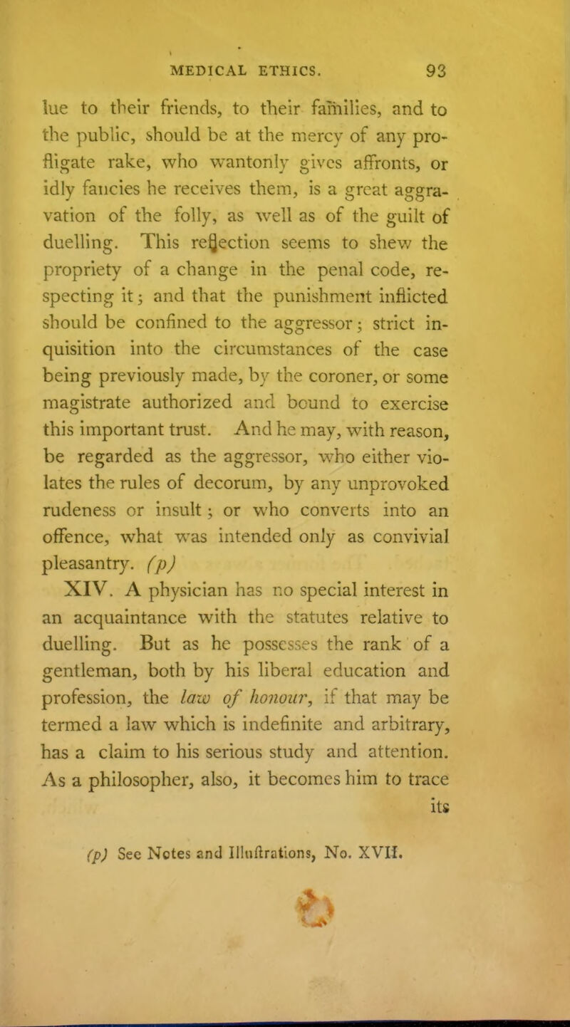 lue to their friends, to their families, and to the public, should be at the mercy of any pro- fligate rake, who wantonly gives affronts, or idly fancies he receives them, is a great aggra- vation of the folly, as well as of the guilt of duelling. This rejection seems to shew the propriety of a change in the penal code, re- specting it; and that the punishment inflicted should be confined to the aggressor; strict in- quisition into the circumstances of the case being previously made, by the coroner, or some magistrate authorized and bound to exercise this important trust. And he may, with reason, be regarded as the aggressor, who either vio- lates the rules of decorum, by any unprovoked rudeness or insult 5 or who converts into an offence, what was intended only as convivial pleasantry, (p) XIV. A physician has no special interest in an acquaintance with the statutes relative to duelling. But as he possesses the rank of a gentleman, both by his liberal education and profession, the law of honour, if that may be termed a law which is indefinite and arbitrary, has a claim to his serious study and attention. As a philosopher, also, it becomes him to trace its