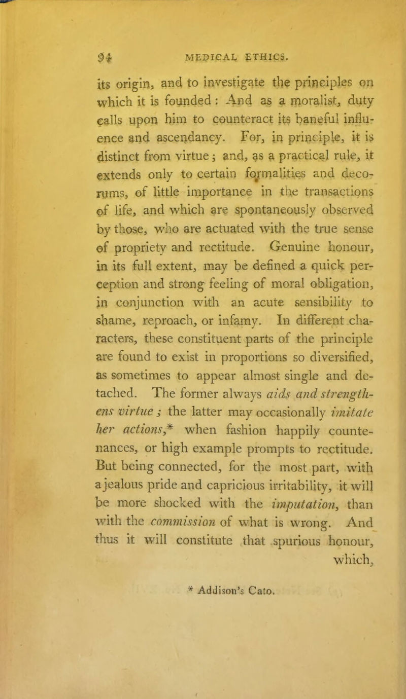 its origin, and to investigate the principles on which it is founded : And as a moralist, duty calls upon him to counteract its baneful influ- ence and ascendancy. For, in principle, it is distinct from virtue; and, as a practical rule, it extends only to certain formalities and deco- rums, of little importance in the transactions of life, and which are spontaneously observed by those, who are actuated with the true sense of proprietv and rectitude. Genuine honour, in its full extent, may be defined a quick per- ception and strong feeling of moral obligation, in conjunction with an acute sensibility to shame, reproach, or infamy. In different cha- racters, these constituent parts of the principle are found to exist in proportions so diversified, as sometimes to appear almost single and de- tached. The former always aids and strength- em virtue ; the latter may occasionally imitate her actions* when fashion happily counte- nances, or high example prompts to rectitude. But being connected, for the most part, with ajealous pride and capricious irritability, it will be more shocked with the imputation^ than with the commission of what is wrong. And thus it will constitute that spurious honour, which. * Addison's Cato.