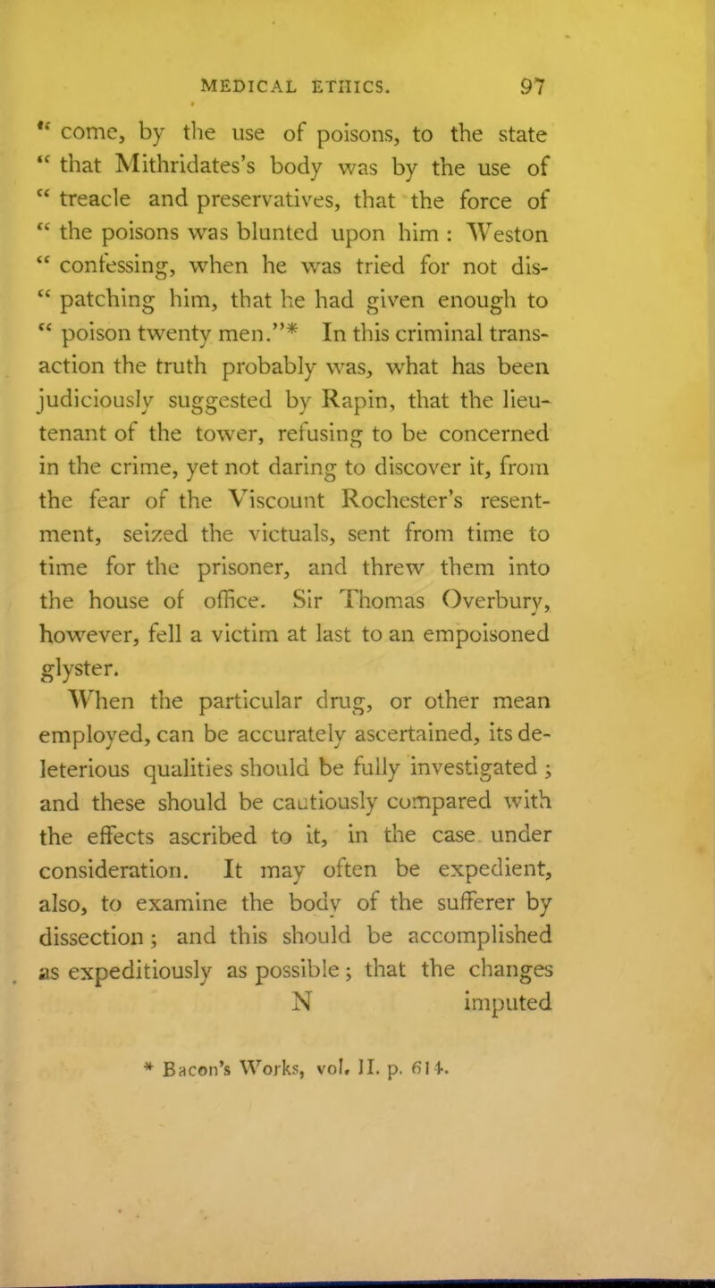  come, by the use of poisons, to the state  that Mithridates's body was by the use of  treacle and preservatives, that the force of  the poisons was blunted upon him : Weston  confessing, when he was tried for not dis-  patching him, that he had given enough to <c poison twenty men.* In this criminal trans- action the truth probably was, what has been judiciously suggested by Rapin, that the lieu- tenant of the tower, refusing to be concerned in the crime, yet not daring to discover it, from the fear of the Viscount Rochester's resent- ment, seized the victuals, sent from time to time for the prisoner, and threw them into the house of office. Sir Thomas Overburv, however, fell a victim at last to an empoisoned glyster. When the particular drug, or other mean employed, can be accurately ascertained, its de- leterious qualities should be fully investigated ; and these should be cautiously compared with the effects ascribed to it, in the case under consideration. It may often be expedient, also, to examine the body of the sufferer by dissection ; and this should be accomplished as expeditiously as possible; that the changes N imputed * Bacon's Works, vol. II. p. fill.