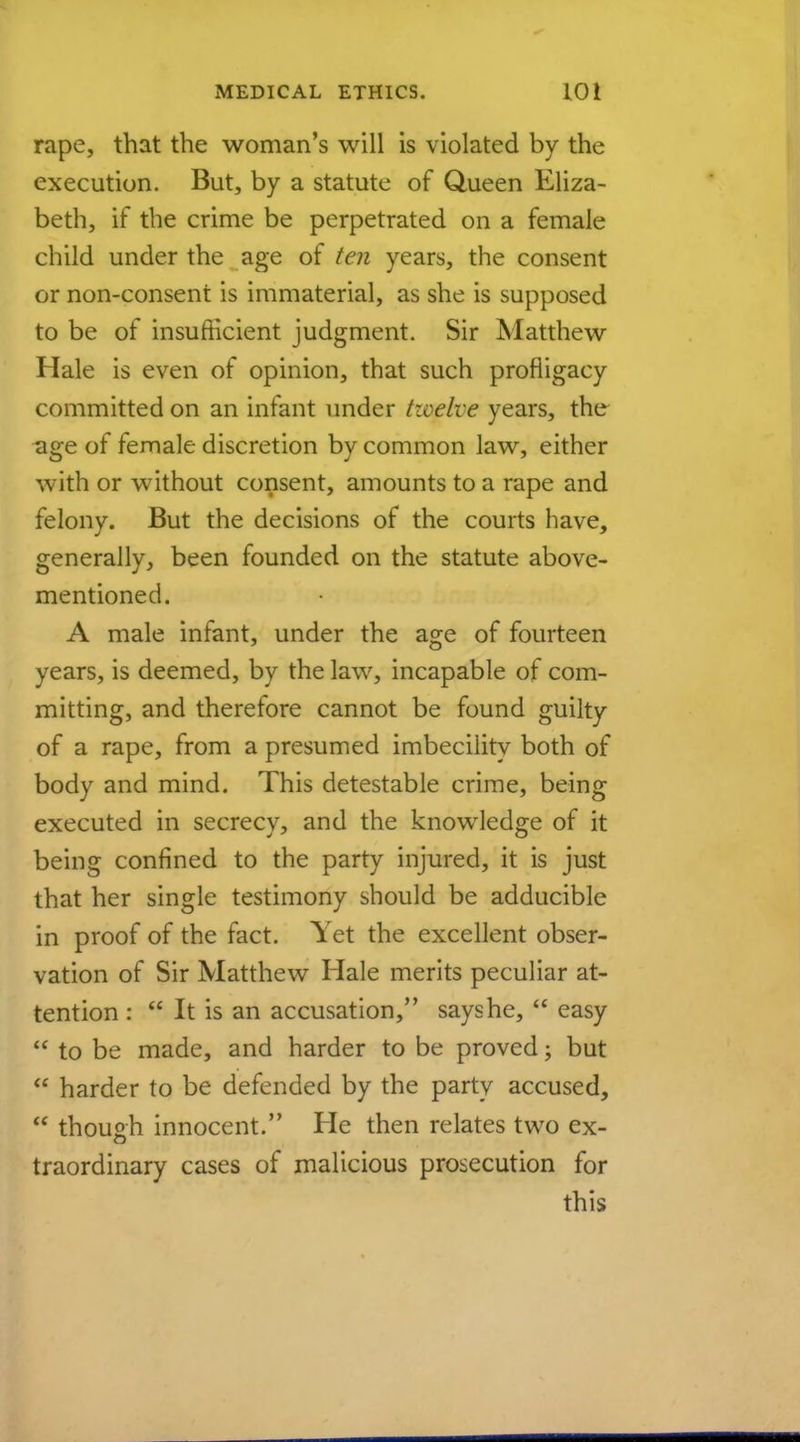 rape, that the woman's will is violated by the execution. But, by a statute of Queen Eliza- beth, if the crime be perpetrated on a female child under the age of ten years, the consent or non-consent is immaterial, as she is supposed to be of insufficient judgment. Sir Matthew Hale is even of opinion, that such profligacy committed on an infant under twelve years, the age of female discretion by common law, either ',vith or without consent, amounts to a rape and felony. But the decisions of the courts have, generally, been founded on the statute above- mentioned. A male infant, under the age of fourteen years, is deemed, by the law, incapable of com- mitting, and therefore cannot be found guilty of a rape, from a presumed imbecility both of body and mind. This detestable crime, being executed in secrecy, and the knowledge of it being confined to the party injured, it is just that her single testimony should be adducible in proof of the fact. Yet the excellent obser- vation of Sir Matthew Hale merits peculiar at- tention :  It is an accusation, says he,  easy  to be made, and harder to be proved; but  harder to be defended by the party accused,  though innocent. He then relates two ex- traordinary cases of malicious prosecution for this