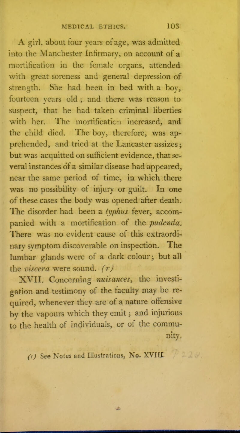 A girl, about four years of age, was admitted into the Manchester Infirmary, on account of a mortification in the female organs, attended with great soreness and general depression of strength. She had been in bed with a boy, fourteen years old ; and there was reason to suspect, that he had taken criminal liberties with her. The mortificatic:i increased, and the child died. The boy, therefore, was ap- prehended, and tried at the Lancaster assizes; but was acquitted on sufficient evidence, that se- veral instances of a similar disease had appeared, near the same period of time, in which there was no possibility of injury or guilt. In one of these cases the body was opened after death. The disorder had been a typhus fever, accom- panied with a mortification of the pudenda. There was no evident cause of this extraordi- nary symptom discoverable on inspection. The lumbar glands were of a dark colour -3 but all the viscera were sound. (r) XVII. Concerning nuisances, the investi- gation and testimony of the faculty may be re- quired, whenever they are of a nature offensive by the vapours which they emit; and injurious to the health of individuals, or of the commu- nity .