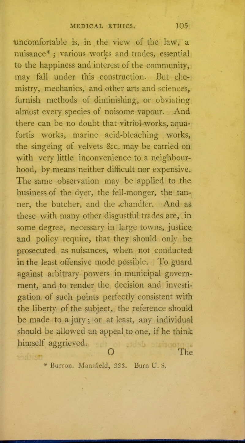 uncomfortable is, in the view of the law, a nuisance* ; various works and trades, essential to the happiness and interest of the community, may fall under this construction. But che- mistry, mechanics, and other arts and sciences, iurnish methods of diminishing, or obviating almost every species of noisome vapour. And there can be no doubt that vitriol-works, aqua- fortis works, marine acid-bleaching works, the singeing of velvets &c. may be carried on with very little inconvenience to a neighbour- hood, by means neither difficult nor expensive. The same observation may be applied to the business of the dyer, the fell-monger, the tan- ner, the butcher, and the .chandler. And as these with many other disgustful trades are, in some degree, necessary in large towns, justice and policy require, that they should only be prosecuted as nuisances, when not conducted in the least offensive mode possible. To guard against arbitrary powers in municipal govern- ment, and to render the decision and investi- gation of such points perfectly consistent with the liberty of the subject, the reference should be made to a jury; or at least, any individual should be allowed an appeal to one, if he think himself aggrieved. O The * Burron. Mansfield, 333. Burn U. S,