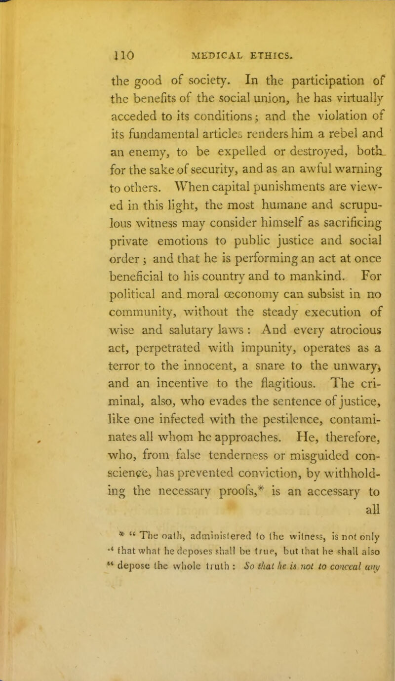 the good of society. In the participation of the benefits of the social union, he has virtually acceded to its conditions; and the violation of its fundamental article renders him a rebel and an enemy, to be expelled or destroyed, both., for the sake of security, and as an awful warning to others. When capital punishments are view- ed in this light, the most humane and scrupu- lous witness may consider himself as sacrificing private emotions to public justice and social order; and that he is performing an act at once beneficial to his country and to mankind. For political and moral ceconomy can subsist in no community, without the steady execution of wise and salutary laws : And every atrocious act, perpetrated with impunity, operates as a terror to the innocent, a snare to the unwary, and an incentive to the flagitious. The cri- minal, also, who evades the sentence of justice, like one infected with the pestilence, contami- nates all whom he approaches. He, therefore, who, from false tenderness or misguided con- science, has prevented conviction, by withhold- ing the necessary proofs,* is an accessary to all *  The oath, administered lo (he witness, is not only •* that what he deposes shall be true, but that he shall also  depose the whole truth : So thai he is not to conceal uiw