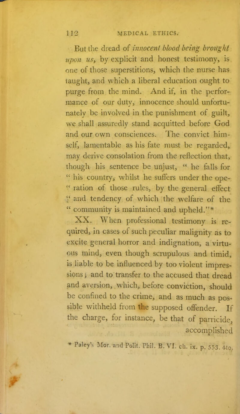 But the dread of innocent blood being brought upon us, by explicit and honest testimony, is one of those superstitions, which the nurse has taught, and which a liberal education ought to purge from the mind. And if, in the perfor- mance of our dutv, innocence should unfortu- natelv be involved in the punishment of guilt, we shall assuredly stand acquitted before God and our own consciences. The convict him- self, lamentable as his fate must be regarded, may derive consolation from the reflection that, though his sentence be unjust,  he falls for  his country, whilst he suffers under the ope-  ration of those rules, by the general effect and tendency of which the welfare of the  community is maintained and upheld.* XX. When professional testimony is re- quired, in cases of such peculiar malignity as to excite general horror and indignation, a virtu- ous mind, even though scrupulous and timid, is liable to be influenced by too violent impres- sions ; and to transfer to the accused that dread and aversion, which, before conviction, should be confined to the crime, and as much as pos- sible withheld from the supposed offender. If the charge, for instance, be that of parricide, accomplished * PaleyN Mor. and Polit. Phil. B. VI. ch. ix. p. 553. Mo.