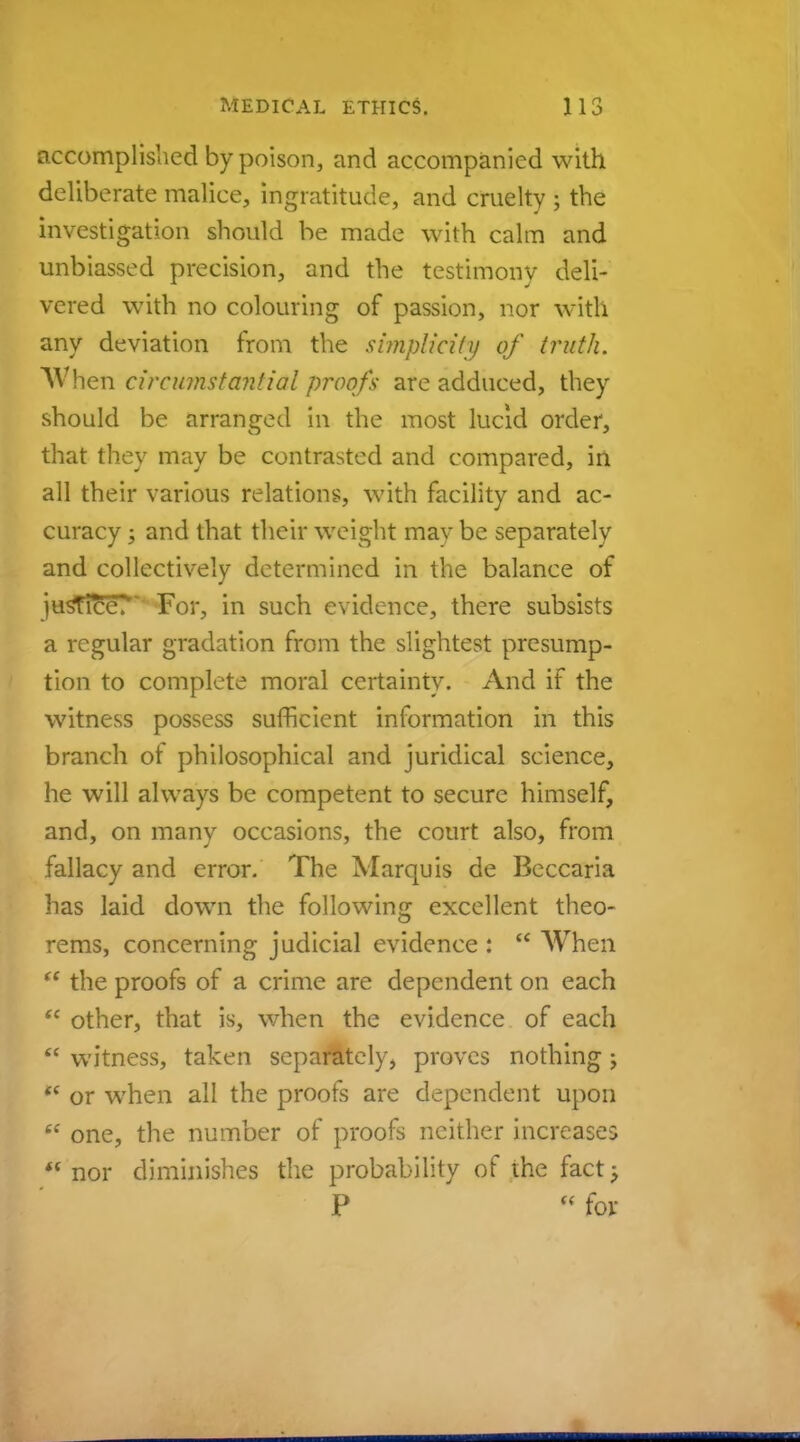 accomplished by poison, and accompanied with deliberate malice, ingratitude, and cruelty ; the investigation should be made with calm and unbiassed precision, and the testimony deli- vered with no colouring of passion, nor with any deviation from the simplicity of truth. hen circumstantial proofs are adduced, they should be arranged in the most lucid order, that they may be contrasted and compared, in all their various relations, with facility and ac- curacy j and that their weight may be separately and collectively determined in the balance of justice.1' For, in such evidence, there subsists a regular gradation from the slightest presump- tion to complete moral certainty. And if the witness possess sufficient information in this branch ot philosophical and juridical science, he will always be competent to secure himself, and, on many occasions, the court also, from fallacy and error. The Marquis de Beccaria has laid down the following excellent theo- rems, concerning judicial evidence :  When  the proofs of a crime are dependent on each  other, that is, when the evidence of each  witness, taken separately, proves nothing;  or when all the proofs are dependent upon w one, the number of proofs neither increases  nor diminishes the probability of the fact; P « for