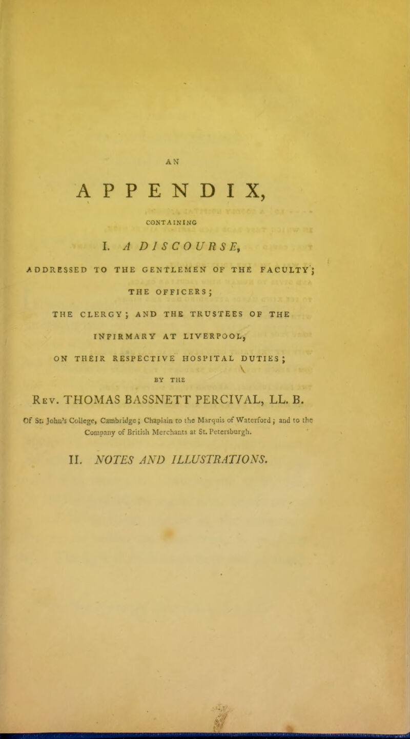 APPENDIX, CONTAINING I. A DISCOURSE, ADDRESSED TO THE GENTLEMEN OF THE FACULTY J THE OFFICERS ; THE CLERGY; AND THE TRUSTEES OF THE INFIRMARY AT LIVERPOOL, ON THEIR RESPECTIVE HOSPITAL DUTIES J BY THE Rev. THOMAS BASSNETT PERCTVAL, LL. B. Of St. John's College, Cambridge; Chaplain to the Marquis of Watcrfotd ; and to the Company of British Merchants at St. Petersburgh. II. NOTES AND ILLUSTRATIONS.