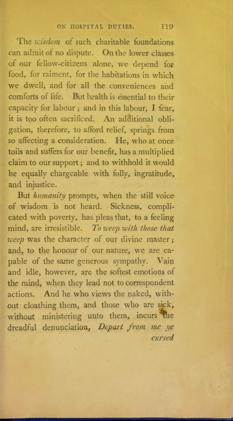 The :cisdom of such charitable foundations can admit of no dispute. On the lower classes of our fellow-citizens alone, we depend for food, for raiment, for the habitations in which we dwell, and for all the conveniences and comforts of life. But health is essential to their capacity for labour 5 and in this labour, I fear, it is too often sacrificed. An additional obli- gation, therefore, to afford relief, springs from so affecting a consideration. He, who at once toils and suffers for our benefit, has a multiplied claim to our support; and to withhold it would be equally chargeable with folly, ingratitude, and injustice. But humanity prompts, when the still voice of wisdom is not heard. Sickness, compli- cated with poverty, has pleas that, to a feeling mind, are irresistible. To weep with those that weep was the character of our divine master; and, to the honour of our nature, we are ca- pable of the same generous sympathy. Vain and idle, however, are the softest emotions of the mind, when they lead not to correspondent actions. And he who views the naked, with- out cloathing them, and those who are sick, without ministering unto them, incurs The dreadful denunciation, Depart from ?ne ye cursed