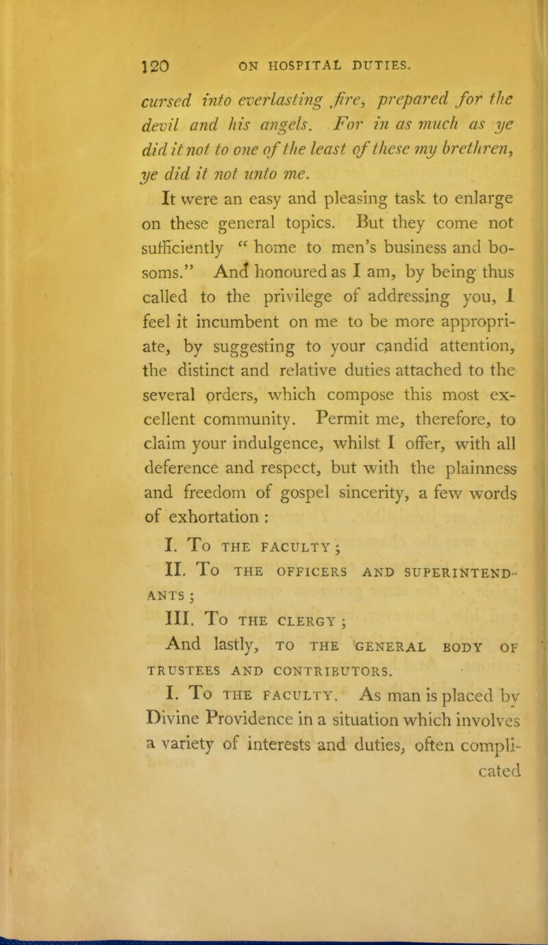 cursed into everlasting ,fire, prepared for the devil and his angels. For in as much as ye did it not to one of the least of these my brethren, ye did it not unto me. It were an easy and pleasing task to enlarge on these general topics. But they come not sufficiently  home to men's business and bo- soms. And honoured as I am, by being thus called to the privilege of addressing you, I feel it incumbent on me to be more appropri- ate, by suggesting to your candid attention, the distinct and relative duties attached to the several orders, which compose this most ex- cellent community. Permit me, therefore, to claim your indulgence, whilst I offer, with all deference and respect, but with the plainness and freedom of gospel sincerity, a few words of exhortation: I. To THE FACULTY ; II. To THE OFFICERS AND SUPERINTEND ANTS ; III. To THE CLERGY ; And lastly, to the general body of TRUSTEES AND CONTRIBUTORS. I. To the faculty. As man is placed by Divine Providence in a situation which involves a variety of interests and duties, often compli- cated