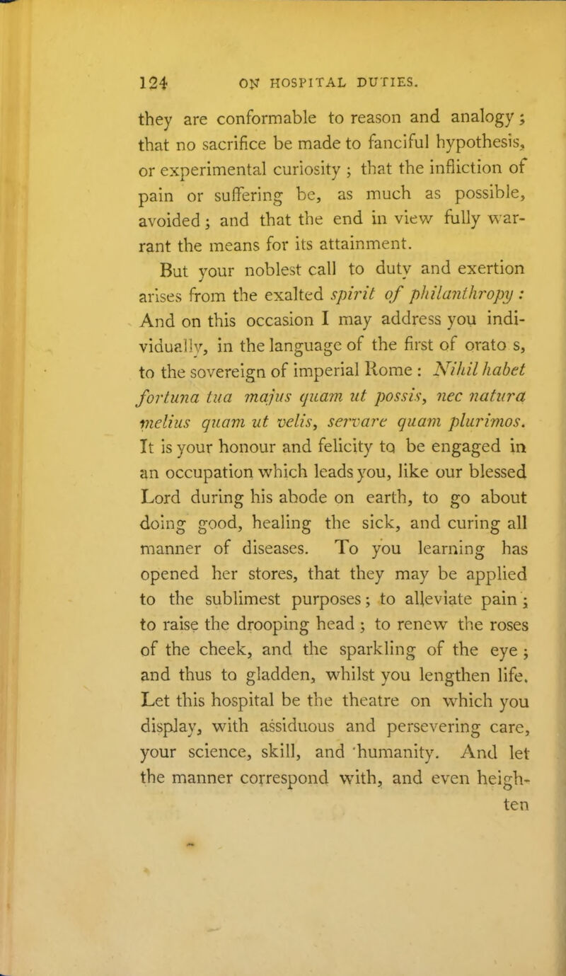 they are conformable to reason and analogy; that no sacrifice be made to fanciful hypothesis, or experimental curiosity ; that the infliction of pain or suffering be, as much as possible, avoided; and that the end in view fully war- rant the means for its attainment. But your noblest call to duty and exertion arises from the exalted spirit of philanthropy : And on this occasion I may address you indi- vidually, in the language of the first of orato s, to the sovereign of imperial Rome : Nihil habet for tuna tua majus quam ut possis, nec natura melius quam ut velis, servare quam plurimos. It is your honour and felicity to be engaged in an occupation which leads you, like our blessed Lord during his abode on earth, to go about doing good, healing the sick, and curing all manner of diseases. To you learning has opened her stores, that they may be applied to the sublimest purposes; to alleviate pain s to raise the drooping head ; to renew the roses of the cheek, and the sparkling of the eye j and thus to gladden, whilst you lengthen life. Let this hospital be the theatre on which you display, with assiduous and persevering care, your science, skill, and 'humanity. And let the manner correspond with, and even heigh- ten