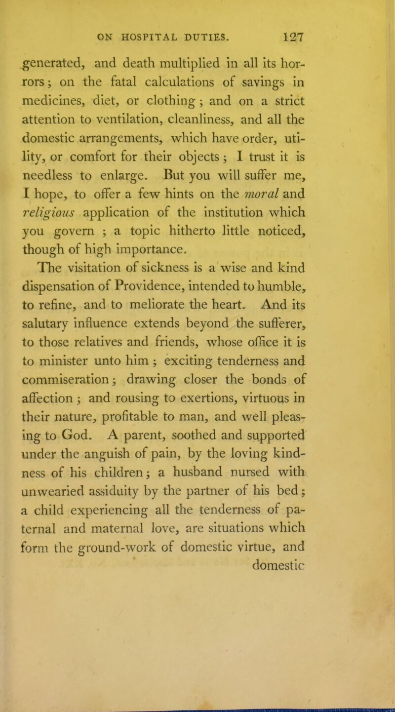 generated, and death multiplied in all its hor- rors ; on the fatal caleulations of savings in medicines, diet, or clothing; and on a strict attention to ventilation, cleanliness, and all the domestic arrangements, which have order, uti- lity, or comfort for their objects; I trust it is needless to enlarge. But you will suffer me, I hope, to offer a few hints on the moral and religious application of the institution which you govern ; a topic hitherto little noticed, though of high importance. The visitation of sickness is a wise and kind dispensation of Providence, intended to humble, to refine, and to meliorate the heart. And its salutary influence extends beyond the sufferer, to those relatives and friends, whose office it is to minister unto him ; exciting tenderness and commiseration; drawing closer the bonds of affection ; and rousing to exertions, virtuous in their nature, profitable to man, and well pleas- ing to God. A parent, soothed and supported under the anguish of pain, by the loving kind- ness of his children; a husband nursed with unwearied assiduity by the partner of his bed; a child experiencing all the tenderness of pa- ternal and maternal love, are situations which form the ground-work of domestic virtue, and domestic