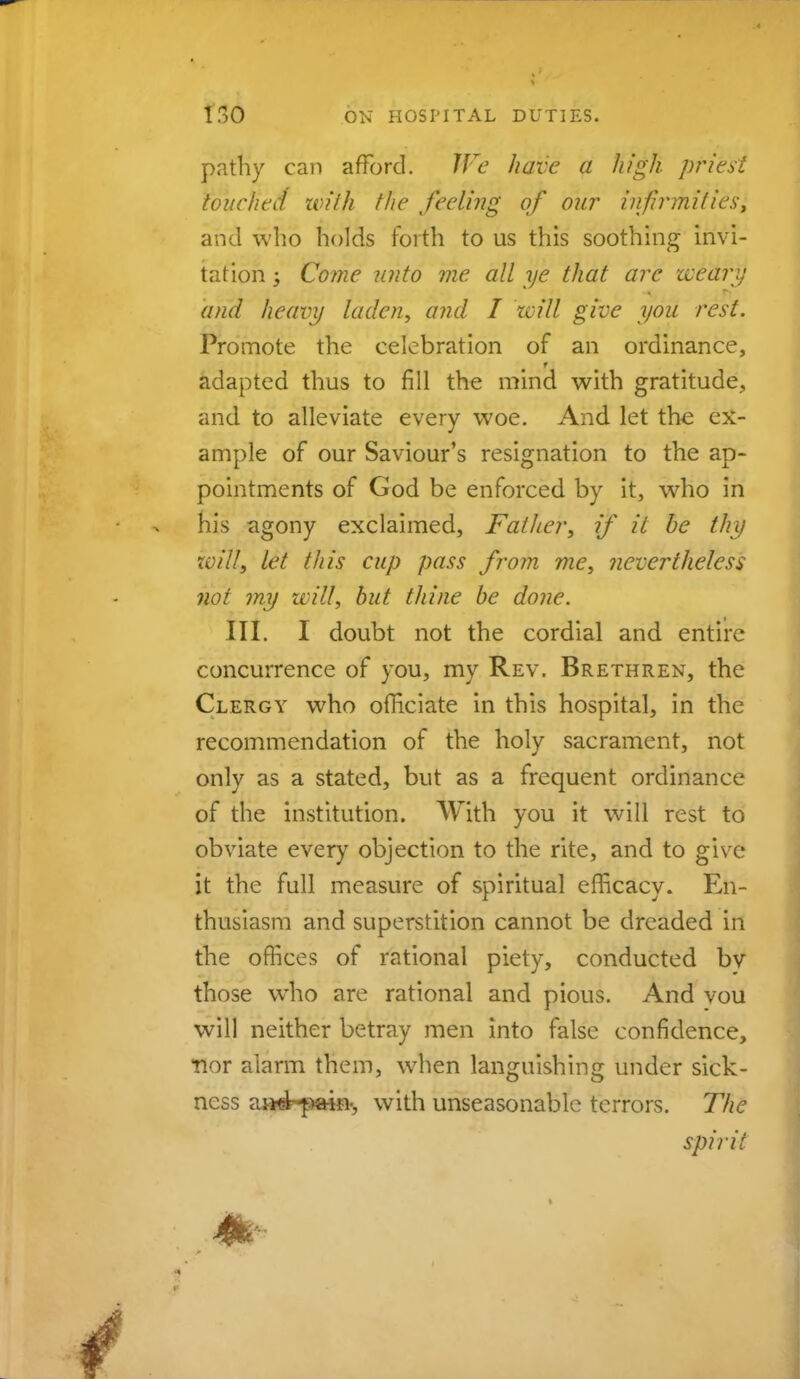 pathy can afford. We have a high priest touched with the feeling of our infirmities, and who holds forth to us this soothing invi- tation ; Come unto me all ye that arc weary and heavy laden, and I will give you rest. Promote the celebration of an ordinance, adapted thus to fill the mind with gratitude, and to alleviate every woe. And let the ex- ample of our Saviour's resignation to the ap- pointments of God be enforced by it, who in his agony exclaimed, Father, if it he thy xvill, let this cup pass from me, nevertheless not my will, but thine be done. III. I doubt not the cordial and entire concurrence of you, my Rev. Brethren, the Clergy who officiate in this hospital, in the recommendation of the holy sacrament, not only as a stated, but as a frequent ordinance of the institution. With you it will rest to obviate every objection to the rite, and to give it the full measure of spiritual efficacy. En- thusiasm and superstition cannot be dreaded in the offices of rational piety, conducted by those who are rational and pious. And vou will neither betray men into false confidence, •nor alarm them, when languishing under sick- ness aii4--pmn-, with unseasonable terrors. The spirit