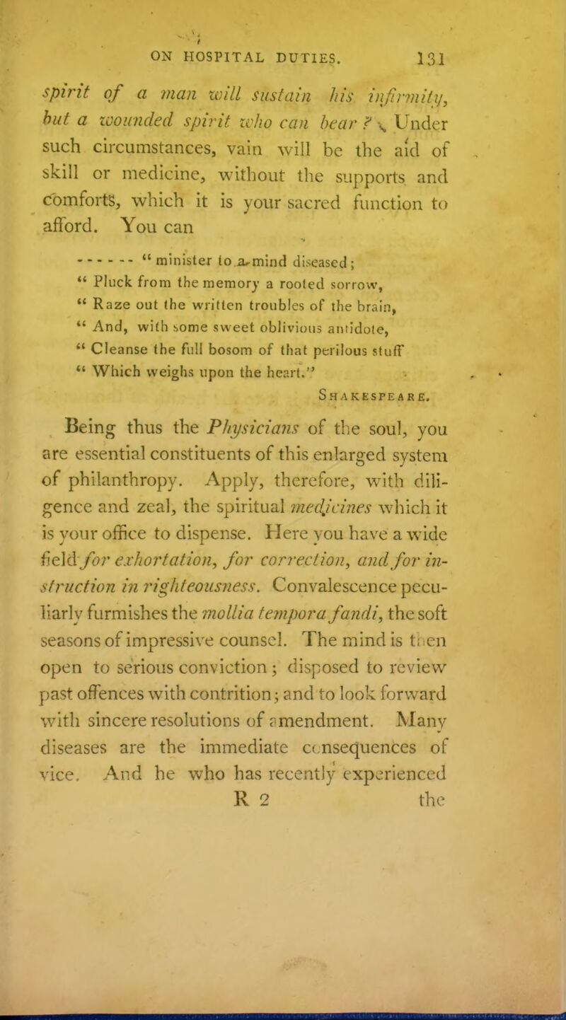 Sprit of a man will sustain his infirmity, but a icounded spirit who can bear ? \ Under such circumstances, vain will be the aid of skill or medicine, without the supports and comforts, which it is your sacred function to afford. You can minister to a-mind diseased;  Pluck from the memory a rooted sorrow,  Raze out the written troubles of the brain,  And, with some sweet oblivious antidote,  Cleanse the full bosom of that perilous stuff  Which weighs upon the heart. Shakespeare. Being thus the Physicians of the soul, you are essential constituents of this enlarged system of philanthropy. Apply, therefore, with dili- gence and zeal, the spiritual medjcines which it is your office to dispense. Here vou have a wide field for exhortation, for correction, and for in- struction in righteousness. Convalescence pecu- liarly furmishes the mollia tempora fandi, the soft seasons of impressive counsel. The mind is t; en open to serious conviction ; disposed to review past offences with contrition; and to look forward with sincere resolutions of amendment. Many diseases are the immediate consequences of vice. And he who has recently experienced R 2 the