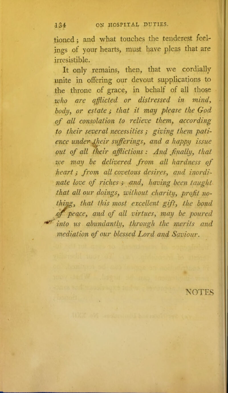 tioned; and what touches the tenderest feel- ings of your hearts, must have pleas that are irresistible. It only remains, then, that we cordially unite in offering our devout supplications to the throne of grace, in behalf of all those who are afflicted or distressed in mind, body, or estate; that it may please the God of all consolation to relieve them, according to their several necessities ; giving them pati- ence under ^Meir sufferings, and a happy issue out of all their afflictions : And finally, that zee may be delivered from all hardness of heart; from all covetous desires, and inordi- nate love of riches; and, having been taught that all our doi?igs, without charity, profit no- thing, that this most excellent gift, the bond oj peace, and of cdl virtues, may be poured into 2is abundantly, through the merits and mediation of our blessed Lord and Saviour. NOTES