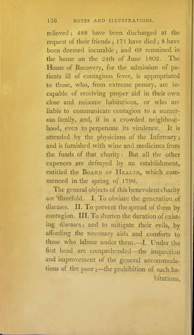 relieved ; 488 have been discharged at the request of their friends ; 171 have died ; 8 have been deemed incurable ; and 69 remained in the house on the 24th of June 1802. The House of Recovery, for the admission of pa- tients ill of contagious fever, is appropriated to those, who, from extreme penury, are in- capable of receiving proper aid in their own close and noisome habitations, or who are liable to communicate contagion to a numer- ous family, and, if in a crowded neighbour- hood, even to perpetuate its virulence. It is attended by the physicians of the Infirmary; and is furnished with wine and medicines from the funds of that charity: But all the other expences are defrayed by an establishment, entitled the Board of Health, which com- menced in the spring of 1796. The general objects of this benevolent charity are 'threefold. I. To obviate the generation of diseases. II. To prevent the spread of them by contagion. III. To shorten the duration of exist- ing diseases; and to mitigate their evils, by affording the necessary aids and comforts to those who labour under them.—I. Under the first head are comprehended—the inspection and improvement of the general accommoda- tions of the poor;—the prohibition of such ha- bitations.