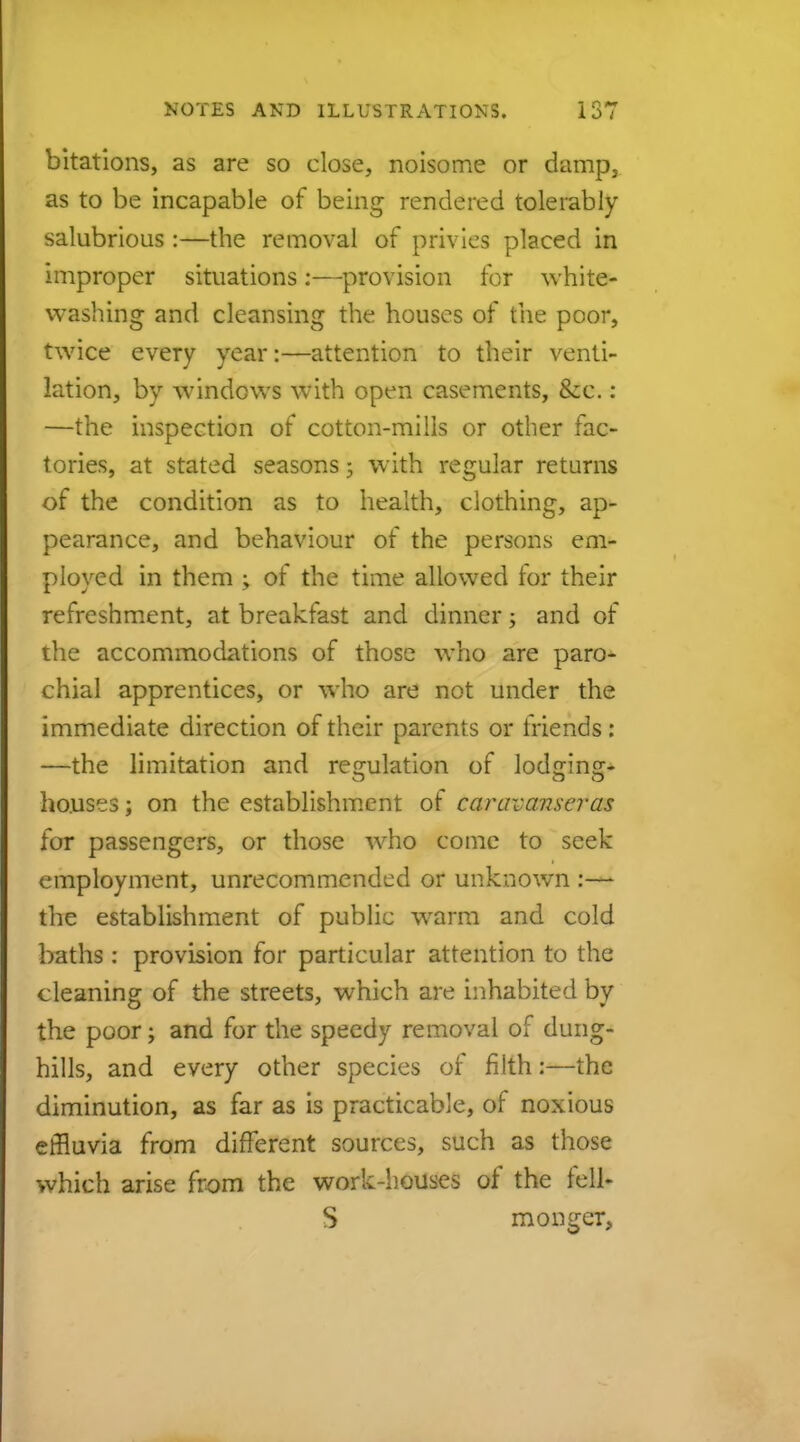 bitations, as are so close, noisome or damp, as to be incapable of being rendered tolerably salubrious :—the removal of privies placed in improper situations:—provision for white- washing and cleansing the houses of the poor, twice every year:—attention to their venti- lation, by windcws with open casements, &c.: —the inspection of cotton-mills or other fac- tories, at stated seasons5 with regular returns of the condition as to health, clothing, ap- pearance, and behaviour of the persons em- ployed in them ; of the time allowed for their refreshment, at breakfast and dinner; and of the accommodations of those who are paro- chial apprentices, or who are not under the immediate direction of their parents or friends: —the limitation and regulation of lodging- houses; on the establishment of caravans-eras for passengers, or those who come to seek employment, unrecommended or unknown :— the establishment of public warm and cold baths: provision for particular attention to the cleaning of the streets, which are inhabited by the poor; and for the speedy removal of dung- hills, and every other species of filth:—the diminution, as far as is practicable, of noxious effluvia from different sources, such as those which arise from the work-houses of the fell- S monger,