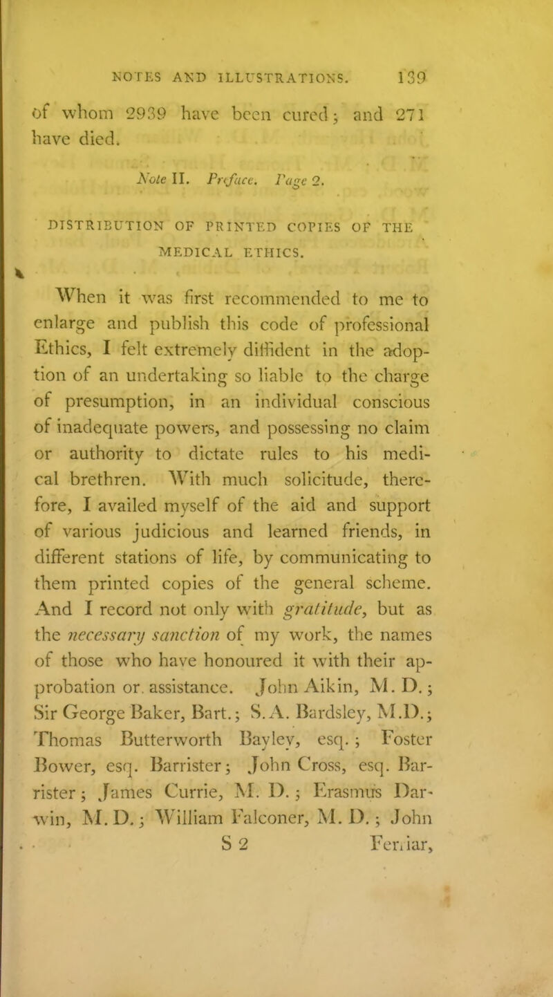 of whom l299 have been cured ; and 271 have died. Note II. Pnfucc. Page 2. DISTRIBUTION OF PRINTED COPIES OF THE MEDICAL ETHICS. When it was first recommended to me to enlarge and publish this code of professional Ethics, I felt extremely diffident in the adop- tion of an undertaking so liable to the charge of presumption, in an individual conscious of inadequate powers, and possessing no claim or authority to dictate rules to his medi- cal brethren. With much solicitude, there- fore, I availed myself of the aid and support of various judicious and learned friends, in different stations of life, by communicating to them printed copies of the general scheme. And I record not only with gratitude, but as the necessary sanction of my work, the names of those who have honoured it with their ap- probation or assistance. John Aikin, M. D.; Sir George Baker, Bart.; S. A. Bardsley, M.D.; Thomas Butterworth Bay ley, esq. ; Foster Bower, esq. Barrister; John Cross, esq. Bar- rister ; James Currie, M. I).; Erasmus Dar- w in, M.D. j William Falconer, M. I).; John S 2 Feniar,