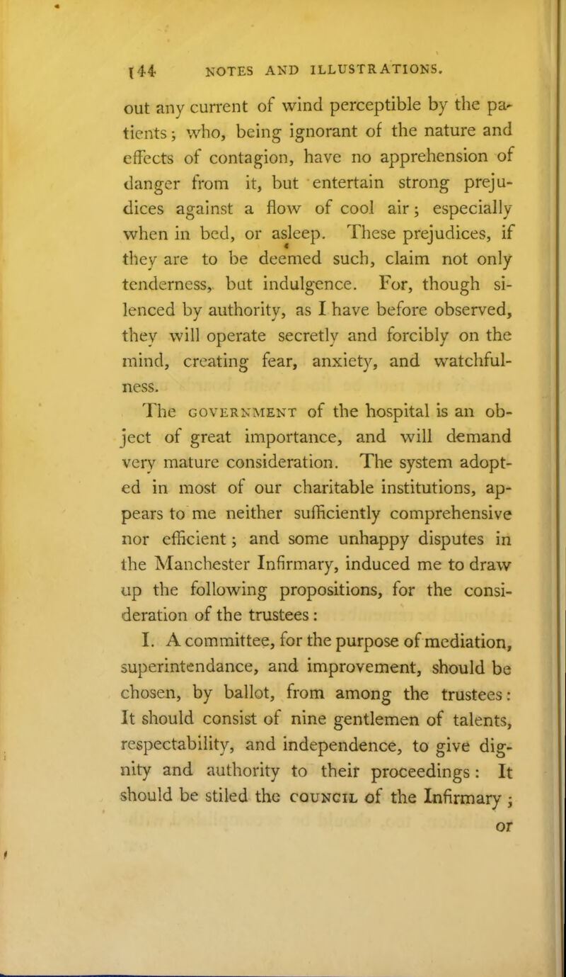 out any current of wind perceptible by the pa- tients; who, being ignorant of the nature and effects of contagion, have no apprehension of danger from it, but entertain strong preju- dices against a flow of cool air; especially when in bed, or asleep. These prejudices, if they are to be deemed such, claim not only tenderness, but indulgence. For, though si- lenced by authority, as I have before observed, they will operate secretly and forcibly on the mind, creating fear, anxiety, and watchful- ness. The government of the hospital is an ob- ject of great importance, and will demand verv mature consideration. The system adopt- ed in most of our charitable institutions, ap- pears to me neither sufficiently comprehensive nor efficient; and some unhappy disputes in the Manchester Infirmary, induced me to draw up the following propositions, for the consi- deration of the trustees: I. A committee, for the purpose of mediation, superintendance, and improvement, should be chosen, by ballot, from among the trustees: It should consist of nine gentlemen of talents, respectability, and independence, to give dig- nity and authority to their proceedings: It should be stiled the council of the Infirmary ; or