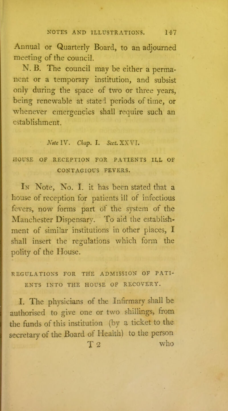 Annual or Quarterly Board, to an adjourned meeting of the council. N. B. The council may be either a perma- nent or a temporary institution, and subsist only during the space of two or three years, being renewable at stated periods of time, or whenever emergencies shall require such an establishment. Note IV. Chap. I. SccLXXYI. HOUSE OF RECEPTION FOR PATIENTS ILL OF CONTAGIOUS FEVERS. In Note, No. I. it has been stated that a house of reception for patients ill of infectious fevers, now forms part of the system of the Manchester Dispensary. To aid the establish- ment of similar institutions in other places, I shall insert the regulations which form the polity of the House. REGULATIONS FOR THE ADMISSION OF PATI- ENTS INTO THE HOUSE OF RECOVERY. I. The physicians of the Infirmary shall be authorised to give one or two shillings, from the funds of this institution (by a ticket to the secretary of the Board of Health) to the person T 2 who