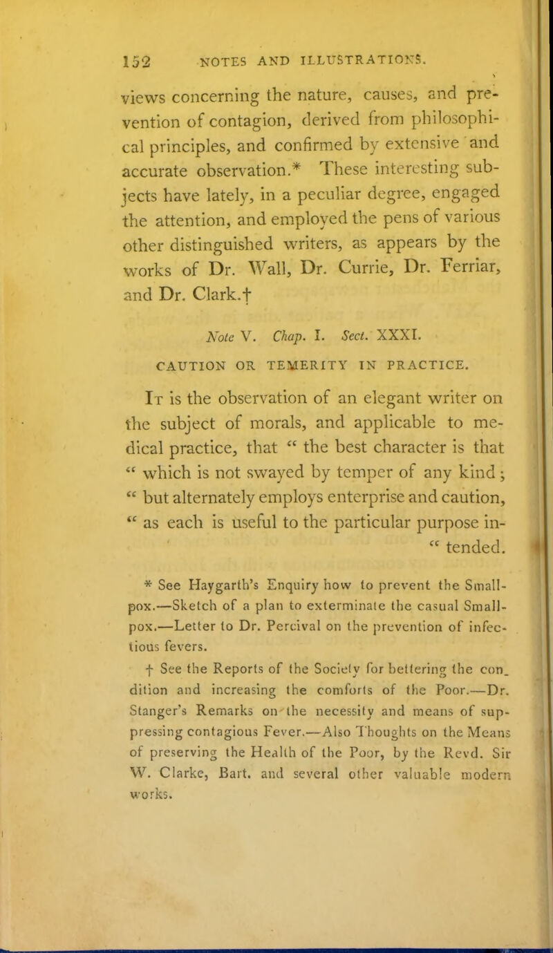 views concerning the nature, causes, and pre- vention of contagion, derived from philosophi- cal principles, and confirmed by extensive and accurate observation * These interesting sub- jects have lately, in a peculiar degree, engaged the attention, and employed the pens of various other distinguished writers, as appears by the works of Dr. Wall, Dr. Currie, Dr. Ferriar, and Dr. Clark.f Note V. Chap. I. Sect. XXXI. CAUTION OR TEMERITY IN PRACTICE. It is the observation of an elegant writer on the subject of morals, and applicable to me- dical practice, that  the best character is that '* which is not swayed by temper of any kind;  but alternately employs enterprise and caution,  as each is useful to the particular purpose in- <c tended. * See Haygarth's Enquiry how to prevent the Small- pox.—Sketch of a plan to exterminate the casual Small- pox.—Letter to Dr. Percival on the prevention of infec- tious fevers. f See the Reports of the Society for bettering (he con. dition and increasing the comforts of the Poor.—Dr. Stanger's Remarks on the necessity and means of sup- pressing contagious Fever.—Also Thoughts on the Means of preserving the Health of the Poor, by the Rcvd. Sir W. Clarke, Bart, and several other valuable modern works.