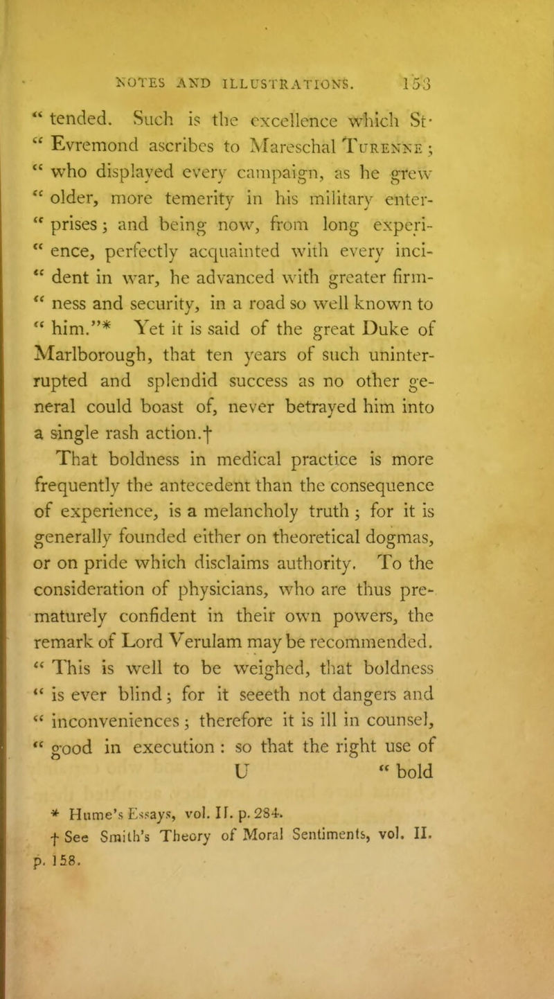  tended. Such is the excellence which St-  Evremond ascribes to Mareschal Tcrenne ;  who displayed every campaign, as he grew  older, more temerity in his military enter- m prises; and being now, from long experi-  ence, perfectly acquainted with every inci- w dent in war, he advanced with greater firm-  ness and security, in a road so well known to  him.* Yet it is said of the great Duke of Marlborough, that ten years of such uninter- rupted and splendid success as no other ge- neral could boast of, never betrayed him into a single rash action.f That boldness in medical practice is more frequently the antecedent than the consequence of experience, is a melancholy truth ; for it is generally founded either on theoretical dogmas, or on pride which disclaims authority. To the consideration of physicians, who are thus pre- maturely confident in their own powers, the remark of Lord Verulam may be recommended.  This is well to be weighed, that boldness 11 is ever blind; for it seeeth not dangers and  inconveniences; therefore it is ill in counsel,  good in execution : so that the right use of U bold * Hume's Essays, vol. II. p. 234- f See Smith's Theory of Moral Sentiments, vol. II. p. 158.