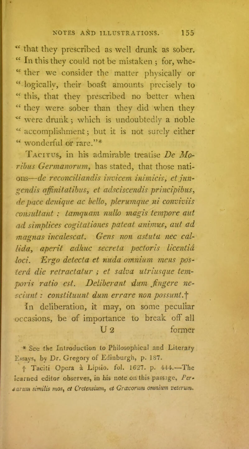 <c that they prescribed as well drunk as sober.  In this they could not be mistaken ; for, whe-  ther we consider the matter physically or  logically, their boaSt amounts precisely to  this, that they prescribed no better when  they were sober than they did when they <f were drunk; which is undoubtedly a noble M accomplishment; but it is not surely either M wonderful or rare.* Tacitus, in his admirable treatise De Mo~ ribus Germanorum, has stated, that those nati- ons—de reconciliandis invicem inimicis, et jun- gendis affinitatibus, et adsciscendis principibus, depace denique ac bello, plerumque ni conviviis consultant : tamquam nullo jnagis tempore aid ad simplices cogilationes pateat animw, aid ad magna s incalescat. Gens non astuta nec cal- lida, aperit adkuc secreta pectoris licentid loci. Ei-go detccta et nuda omnium mens pos- terd die retractatur ; et salva utriusque tem- poris ratio est. Deliberant dum fingere ne- sciunt: constituunt dum errare non possunt.-f In deliberation, it may, on some peculiar occasions, be of importance to break off all U 2 former * Sec the Introduction to Philosophical and Literary I>says, by Dr. Gregory of Edinburgh, p. 187. | Taciti Opera a Lipiio. fol. 1627. p. 444.—The learned editor observes, in his note on this pass.ige, Per* farm similis most et Crciensium, et Grcecorum omnium veterum.