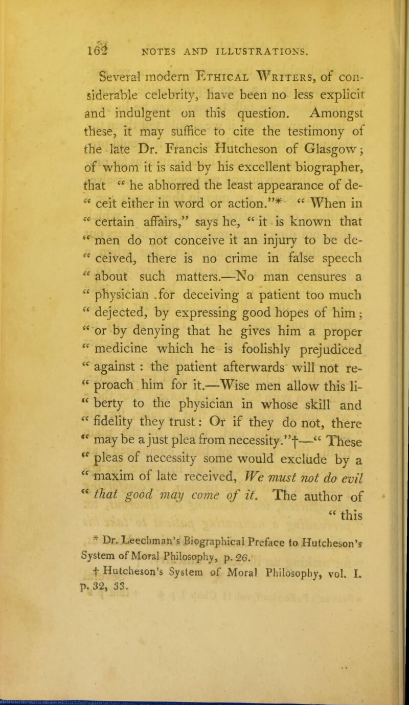 Several modern Ethical Writers, of con- siderable celebrity, have been no less explicit and indulgent on this question. Amongst these, it may suffice to cite the testimony oi the late Dr. Francis Hutcheson of Glasgow -y of whom it is said by his excellent biographer, that  he abhorred the least appearance of de- ** ceit either in word or action.*  When in  certain affairs, says he,  it is known that  men do not conceive it an injury to be de-  ceived, there is no crime in false speech *f about such matters.—No man censures a  physician .for deceiving a patient too much  dejected, by expressing good hopes of him;  or by denying that he gives him a proper tc medicine which he is foolishly prejudiced  against : the patient afterwards will not re-  proach him for it.—Wise men allow this li-  berty to the physician in whose skill and  fidelity they trust: Or if they do not, there  maybe a just plea from necessity.!— These *f pleas of necessity some would exclude by a  maxim of late received, We must not do evil  that good may come of it. The author of  this * Dr. Leechman's Biographical Preface to Hutcheson's System of Moral Philosophy, p. 26. f Hutcheson's System of Moral Philosophy, vol. L p. 32, 33.