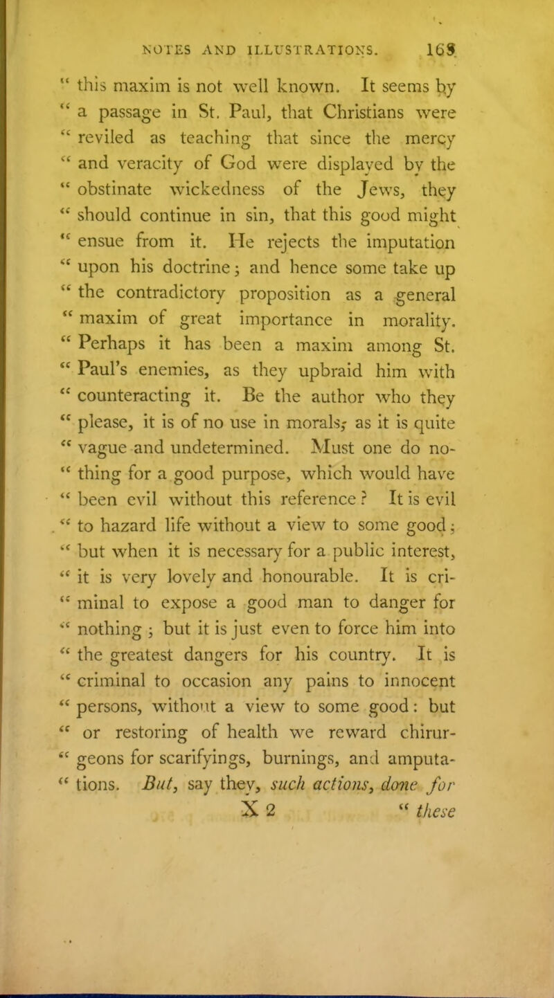  this maxim is not well known. It seems by  a passage in St. Paul, that Christians were  reviled as teaching that since the mercy  and veracity of God were displaved by the M obstinate wickedness of the Jews, they should continue in sin, that this good might  ensue from it. He rejects the imputation M upon his doctrine; and hence some take up  the contradictory proposition as a general  maxim of great importance in morality.  Perhaps it has been a maxim among St.  Paul's enemies, as they upbraid him with  counteracting it. Be the author who they  please, it is of no use in morals,- as it is quite  vague and undetermined. Must one do no-  thing for a good purpose, which would have  been evil without this reference ? It is evil H to hazard life without a view to some good;  but when it is necessary for a public interest.,  it is very lovely and honourable. It is cri- te minal to expose a good man to danger for  nothing ; but it is just even to force him into  the greatest dangers for his country. It is tc criminal to occasion any pains to innocent  persons, without a view to some good: but  or restoring of health we reward chirur- <c geons for scarifyings, burnings, and amputa- <( tions. But, say they, such actions, done for X 2 M these