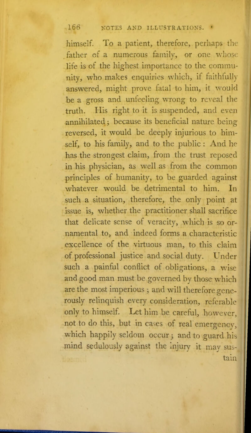 himself. To a patient, therefore, perhaps the father cf a numerous family, or one whose life is of the highest importance to the commu- nity, who makes enquiries which, if faithfully answered, might prove fatal to him, it would be a gross and unfeeling wrong to reveal the truth. His right to it is suspended, and even annihilated; because its beneficial nature being reversed, it would be deeply injurious to him- self, to his family, and to the public: And he has the strongest claim, from the trust reposed in his physician, as well as from the common principles of humanity, to be guarded against whatever would be detrimental to him. In such a situation, therefore, the only point at issue is, whether the practitioner shall sacrifice that delicate sense of veracity, which is so or- namental to, and indeed forms a characteristic excellence of the virtuous man, to this claim of professional justice and social duty. Under such a painful conflict of obligations, a wise and good man must be governed by those which are the most imperious; and will therefore gene- rously relinquish every consideration, referable only to himself. Let him be careful, however, not to do this, but in cases of real emergency, which happily seldom occur $ and to guard his mind sedulously against the injury it may sus- tain