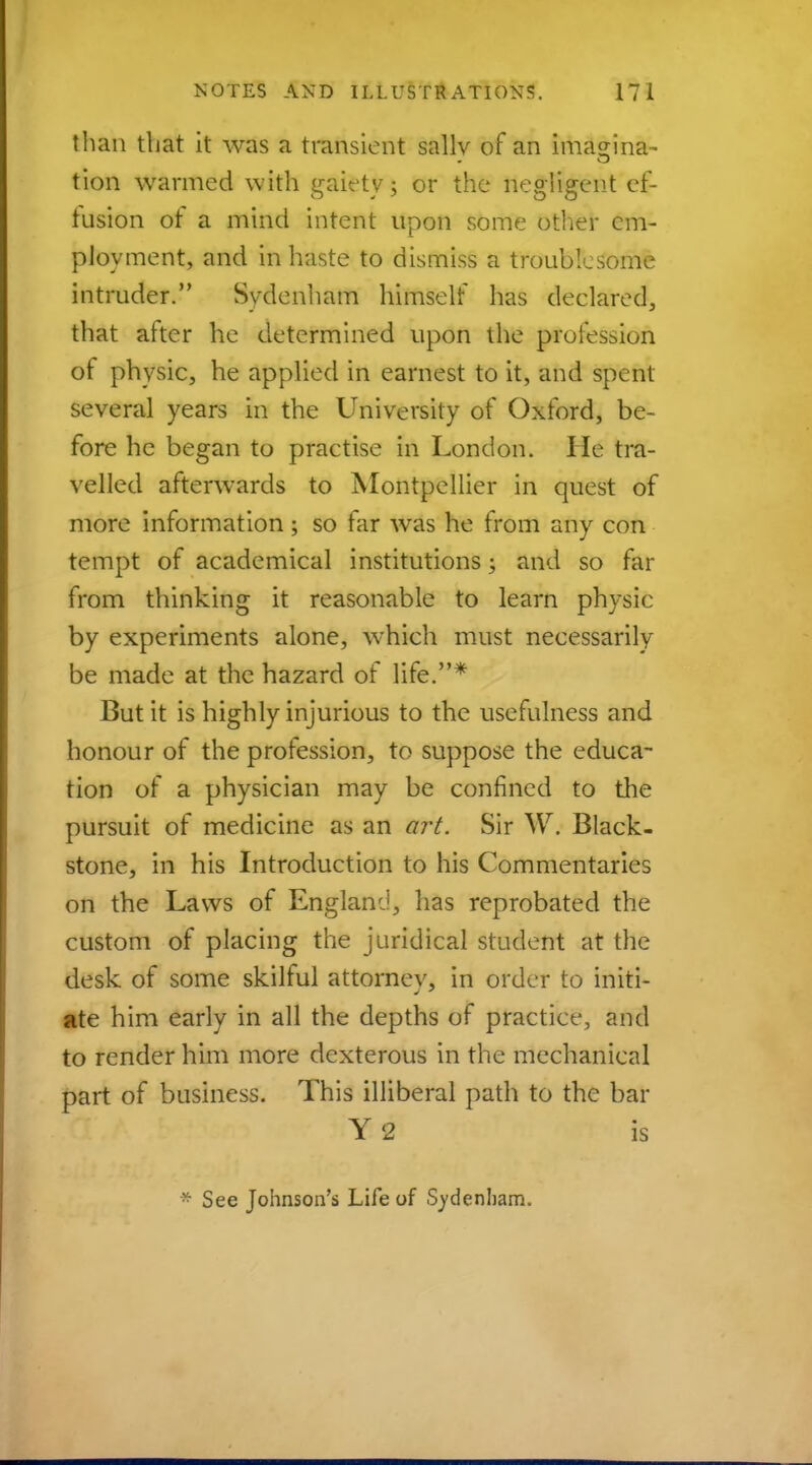 than that it was a transient sallv of an imasnna- tion warmed with gaiety; or the negligent ef- fusion ot a mind intent upon some other em- ployment, and in haste to dismiss a troublesome intruder. Sydenham himself has declared, that after he determined upon the profession of physic, he applied in earnest to it, and spent several years in the University of Oxford, be- fore he began to practise in London. He tra- velled afterwards to Montpellier in quest of more information ; so far was he from any con tempt of academical institutions; and so far from thinking it reasonable to learn physic by experiments alone, wmich must necessarily be made at the hazard of life.* But it is highly injurious to the usefulness and honour of the profession, to suppose the educa- tion of a physician may be confined to the pursuit of medicine as an art. Sir W. Black- stone, in his Introduction to his Commentaries on the Laws of England, lias reprobated the custom of placing the juridical student at the desk of some skilful attorney, in order to initi- ate him early in all the depths of practice, and to render him more dexterous in the mechanical part of business. This illiberal path to the bar Y<2 is * See Johnson's Life of Sydenham.