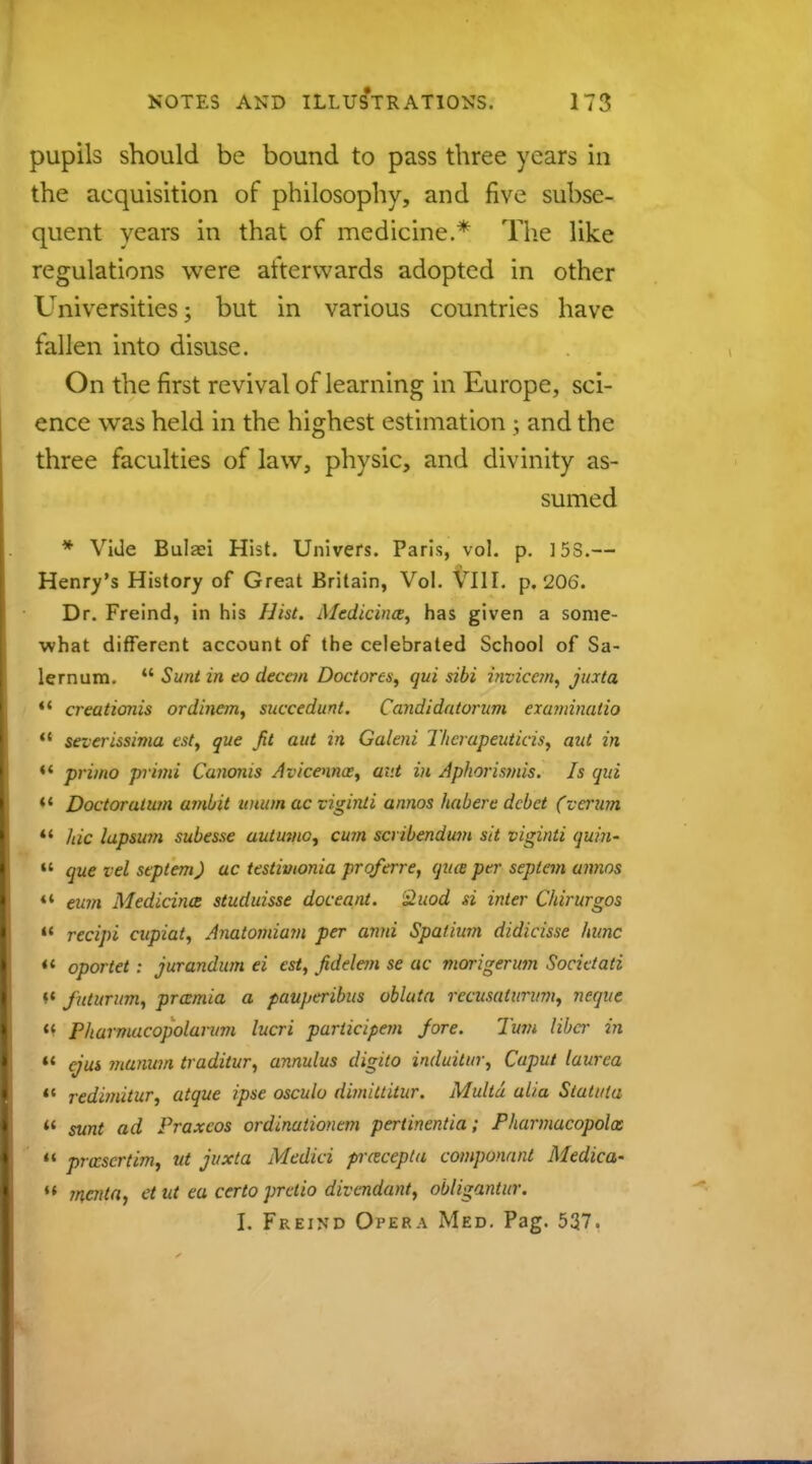 pupils should be bound to pass three years in the acquisition of philosophy, and five subse- quent years in that of medicine.* The like regulations were afterwards adopted in other Universities; but in various countries have fallen into disuse. On the first revival of learning in Europe, sci- ence was held in the highest estimation ; and the three faculties of law, physic, and divinity as- sumed * Vide Bulaei Hist. Univers. Paris, vol. p. ]5S.— Henry's History of Great Britain, Vol. VIII. p. 206. Dr. Freind, in his Hist. Medicines, has given a some- what different account of the celebrated School of Sa- lernum.  Sunt in to decern Doctores, qui sibi invicem, jiata  creationis ordinem, succedunt. Candidatoram cxanrinatio 11 severissima est, que fit aut in Galeni Thcrapeuticis, aid in *' primo primi Canoms Avicennce, av.t in Aphorismis. Is qui *' Doctoraium ambit uman ac viginli annos habere debet (vemm  hie lapswn subesse autmnc, cum scribendum sit viginti quin-  que vel septem) ac testivionia proferre, qua per septem unnos «« eum Medicina studuisse doceant. £uod si inter Chirurgos H recipi cupiat, Anatomiam per anni Spatium didicisse hvnc « oportet : jurandum ei est, fidelem se ac morigenmi Societati (( futurum, pramia a pauperibus vbluta rccusalurwn, neqite M Pharmacopolarum lucri pariicipem Jore. Turn liber in  ejui ?nanum traditur, annulus digito induitm; Caput laurea »« redimitur, atque ipse osculv dimittitur. Multd alia Slatniu u sunt ad Praxcos ordinationtm pertinentia; Pharmacopolos  prccscrtim, ut juxta Medici prctcepla componant Medica- M ?ncnta, et ut ea certo pretio divendunt, obligantur. I. Freind Opera Med. Pag. 537.