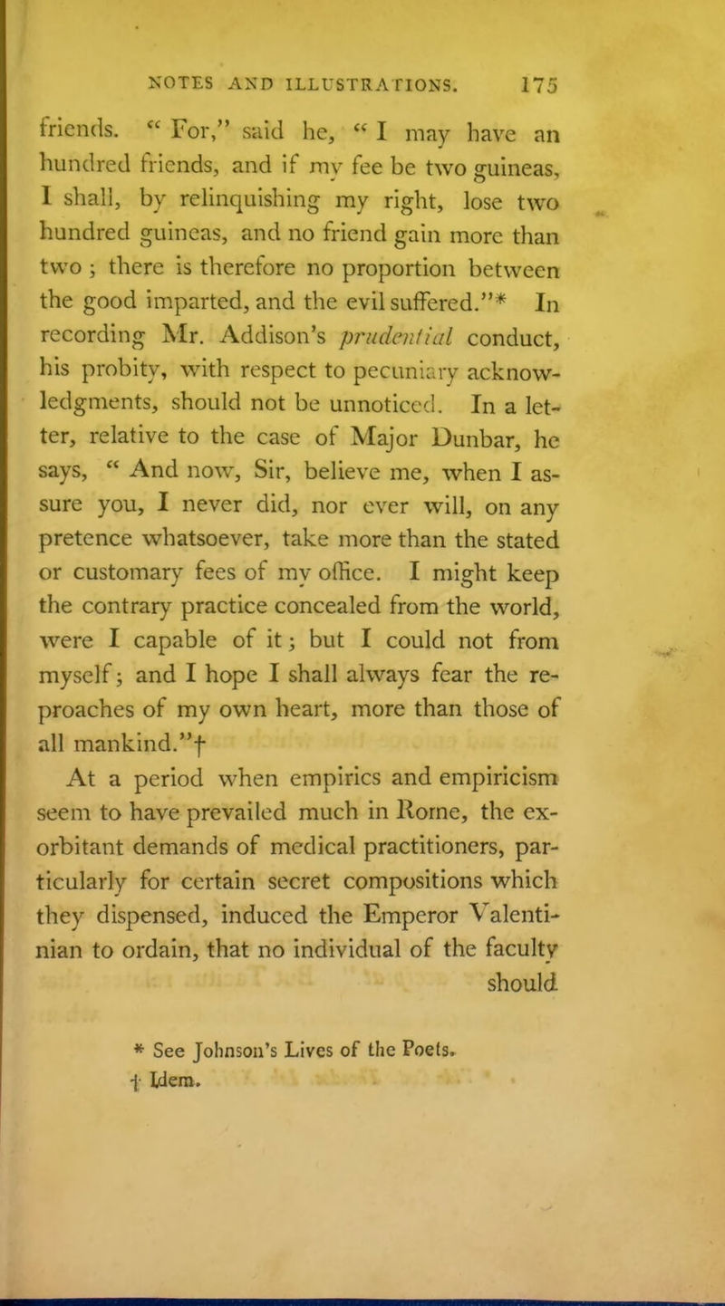 friends. « For, said he,  I may have an hundred friends, and if mv fee be two guineas, I shall, by relinquishing my right, lose two hundred guineas, and no friend gain more than two ; there is therefore no proportion between the good imparted, and the evil suffered.* In recording Mr. Addison's prudential conduct, his probity, with respect to pecuniary acknow- ledgments, should not be unnoticed. In a let- ter, relative to the case of Major Dunbar, he says,  And now, Sir, believe me, when I as- sure you, I never did, nor ever will, on any pretence whatsoever, take more than the stated or customary fees of my office. I might keep the contrary practice concealed from the world, were I capable of it; but I could not from myself; and I hope I shall always fear the re- proaches of my own heart, more than those of all mankind.f At a period when empirics and empiricism seem to have prevailed much in Rome, the ex- orbitant demands of medical practitioners, par- ticularly for certain secret compositions which they dispensed, induced the Emperor Valenti- nian to ordain, that no individual of the faculty should * See Johnson's Lives of the Poets. \ Idem.