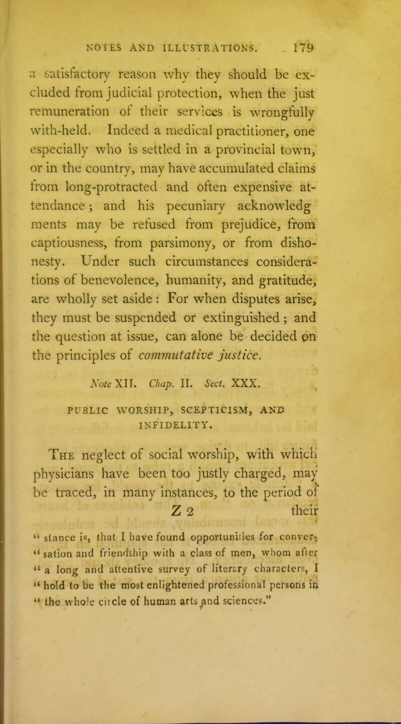 a satisfactory reason why they should be ex- cluded from judicial protection, when the just remuneration of their services is wrongfully with-held. Indeed a medical practitioner, one especially who is settled in a provincial town, or in the country, may have accumulated claims Irom long-protracted and often expensive at- tendance ; and his pecuniary acknowledg ments may be refused from prejudice, from captiousness, from parsimony, or from disho- nesty. Under such circumstances considera- tions of benevolence, humanity, and gratitude, are wholly set aside : For when disputes arise, they must be suspended or extinguished; and the question at issue, can alone be decided on the principles of commutative justice. Note XII. Chap. II. Stct. XXX. PUBLIC WORSHIP, SCEPTICISM, AND INFIDELITY. The neglect of social worship, with which physicians have been too justly charged, may be traced, in many instances, to the period of Z 2 their  stance is, (hat I have found opportunities for convert  sation and friendship with a class of men, whom afier  a long and attentive survey of Ifterarv characters, I M hold to be the most enlightened professional persons in, *' the whole ciicle of human arts and sciences.