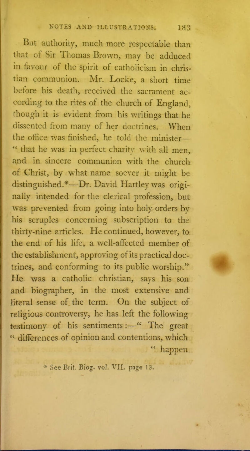 But authority, much more respectable than that of Sir Thomas Brown, may be adduced in favour of the spirit of Catholicism in chris- tian communion. Mr. Locke, a short time before his death, received the sacrament ac- cording to the rites of the church of England, though it is evident from his writings that he dissented from many of her doctrines. When the office was finished, he told the minister— '* that he was in perfect charitv with all men, and in sincere communion with the church of Christ, by what name soever it might be distinguished.*—Dr. David Hartley was origi- nally intended for the clerical profession, but was prevented from going into holy orders bv his scruples concerning subscription to the thirty-nine articles. He continued, however, to the end of his life, a well-affected member of the establishment, approving of its practical doc- trines, and conforming to its public worship. He was a catholic christian, says his son and biographer, in the most extensive and literal sense of the term. On the subject of religious controversy, he has left the following testimony of his sentiments:—C£ The great  differences of opinion and contentions, which  happen » See Brit. Biog. vol. VII. page 13.