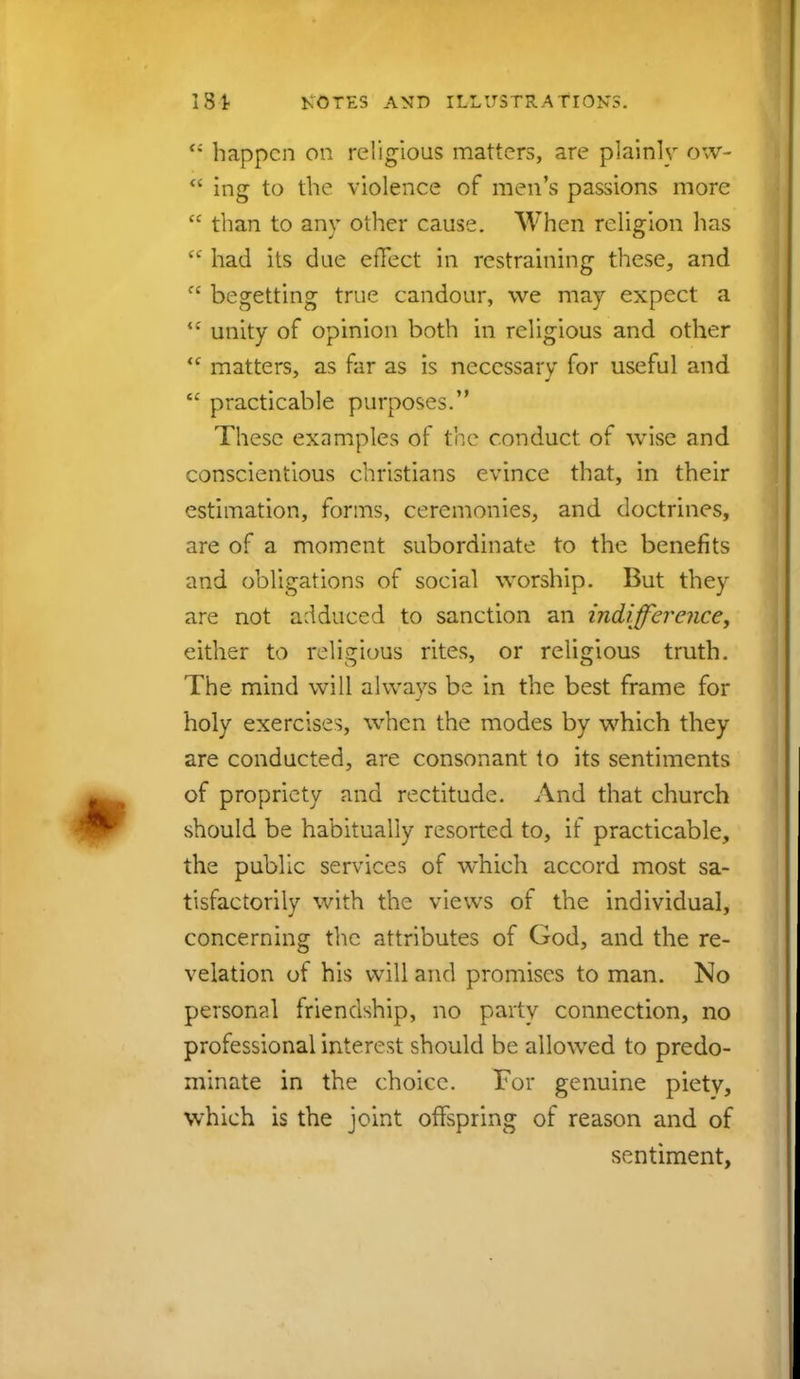 <; happen on religious matters, are plainly ow-  ing to the violence of men's passions more  than to any other cause. When religion has <<r had its due effect in restraining these, and f' begetting true candour, we may expect a <£ unity of opinion both in religious and other  matters, as far as is necessary for useful and  practicable purposes. These examples of the conduct of wise and conscientious christians evince that, in their estimation, forms, ceremonies, and doctrines, are of a moment subordinate to the benefits and obligations of social worship. But they are not adduced to sanction an indifference, either to religious rites, or religious truth. The mind will always be in the best frame for holy exercises, when the modes by which they are conducted, are consonant to its sentiments of propriety and rectitude. And that church should be habitually resorted to, if practicable, the public services of which accord most sa- tisfactorily with the views of the individual, concerning the attributes of God, and the re- velation of his will and promises to man. No personal friendship, no party connection, no professional interest should be allowed to predo- minate in the choice. For genuine piety, which is the joint offspring of reason and of sentiment,