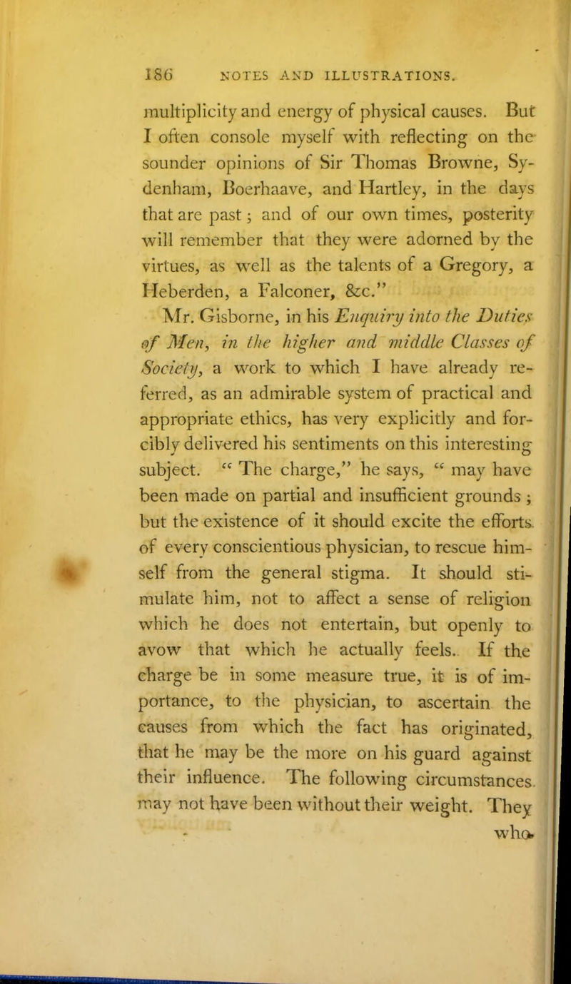 multiplicity and energy of physical causes. But I often console myself with reflecting on the sounder opinions of Sir Thomas Browne, Sy- denham, Boerhaave, and Hartley, in the days that are past; and of our own times, posterity will remember that they were adorned by the virtues, as well as the talents of a Gregory, a Heberden, a Falconer, &c. Mr. Gisborne, in his Enquiry into the Duties of Men, in the higher and middle Classes of Society, a work to which I have already re- ferred, as an admirable system of practical and appropriate ethics, has very explicitly and for- cibly delivered his sentiments on this interesting subject.  The charge, he says,  may have been made on partial and insufficient grounds ; but the existence of it should excite the efforts of everv conscientious physician, to rescue him- self from the general stigma. It should sti- mulate him, not to affect a sense of religion which he does not entertain, but openly to avow that which he actually feels. If the charge be in some measure true, it is of im- portance, to the physician, to ascertain the causes from which the fact has originated, that he may be the more on his guard against their influence. The following circumstances, may not have been without their weight. They who*