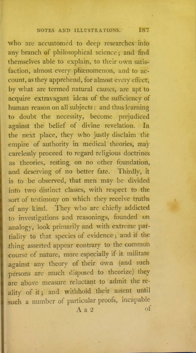 who are accustomed to deep researches into any branch of philosophical science; and find themselves able to explain, to their own satis- faction, almost every phenomenon, and to ac- count, as they apprehend, for almost every effect, by what are termed natural causes, are apt to acquire extravagant ideas of the sufficiency of human reason on all subjects: and thus learning to doubt the necessity, become prejudiced against the belief of divine revelation. In the next place, they who justly disclaim the empire of authority in medical theories, may carelessly proceed to regard religious doctrines as theories, resting, on no other foundation, and deserving of no better fate. Thirdly, it is to be observed, that men may be divided into two distinct classes, with respect to the sort of testimony on which they receive truths of any kind. They who are chiefly addicted to investigations and reasonings, founded on analogy, look primarily and with extreme par- tiality to that species of evidence; and if the thing asserted appear contrary to the common course of nature, more especially if it militate against any theory of their own (and such persons are much disposed to theorize) they are above measure reluctant to admit the re- ality of it; and withhold their assent until such a number of particular proofs, incapable A a 2 of