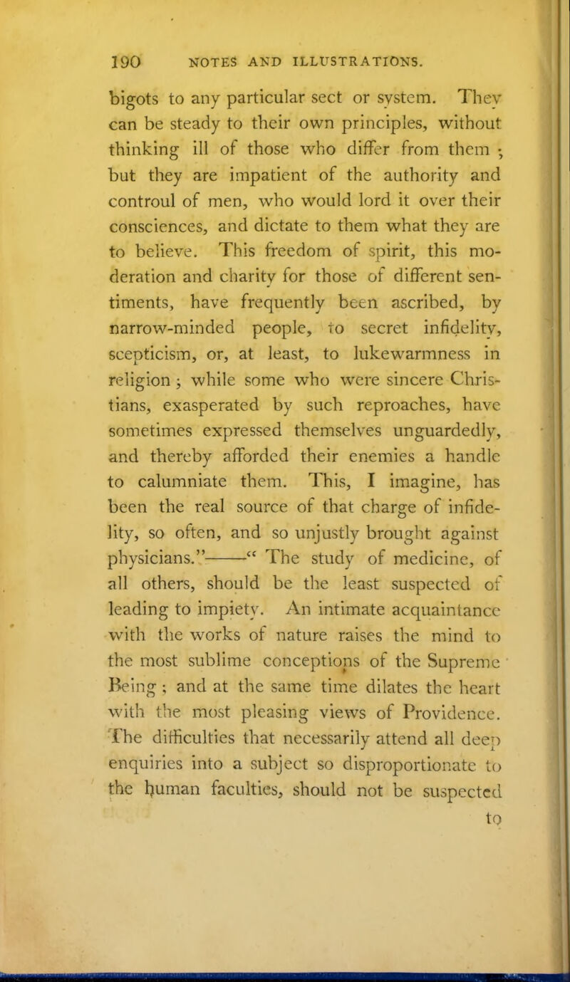 bigots to any particular sect or system. They can be steady to their own principles, without thinking ill of those who differ from them • but they are impatient of the authority and controul of men, who would lord it over their consciences, and dictate to them what they are to believe. This freedom of spirit, this mo- deration and charity for those of different sen- timents, have frequently been ascribed, by narrow-minded people, to secret infidelity, scepticism, or, at least, to lukewarmness in religion ; while some who were sincere Chris- tians, exasperated by such reproaches, have sometimes expressed themselves unguardedly, and thereby afforded their enemies a handle to calumniate them. This, I imagine, has been the real source of that charge of infide- lity, so often, and so unjustly brought against physicians.  The study of medicine, of all others, should be the least suspected of leading to impiety. An intimate acquaintance with the works of nature raises the mind to the most sublime conceptions of the Supreme Being ; and at the same time dilates the heart with the most pleasing views of Providence. The difficulties that necessarily attend all deep enquiries into a subject so disproportionate to the h uman faculties, should not be suspected