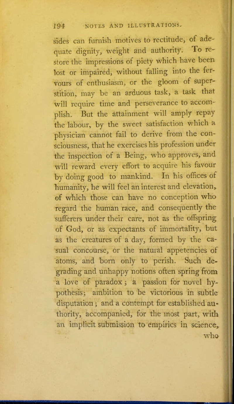 sides can furnish motives to rectitude, of ade- quate dignity, weight and authority. To re- store the impressions of piety which have been lost or impaired, without falling into the fer- vours of enthusiasm, or the gloom of super- stition, may be an arduous task, a task that will require time and perseverance to accom- plish. But the attainment will amply repay the labour, by the sweet satisfaction which a physician cannot fail to derive from the con- sciousness, that he exercises his profession under the inspection of a Being, who approves, and will reward every effort to acquire his favour by doing good to mankind. In his offices of humanity, he will feel an interest and elevation,, of which those can have no conception who regard the human race, and consequently the sufferers under their care, not as the offspring of God, or as expectants of immortality, but as the creatures of a day, formed by the ca- sual concourse, or the natural appetencies of atoms, and born only to perish. Such de- grading and unhappy notions often spring from a love of paradox; a passion for novel hy- pothesis j ambition to be victorious in subtle disputation \ and a contempt for established au- thority, accompanied, for the most part, with an implicit submission to empirics in science, who